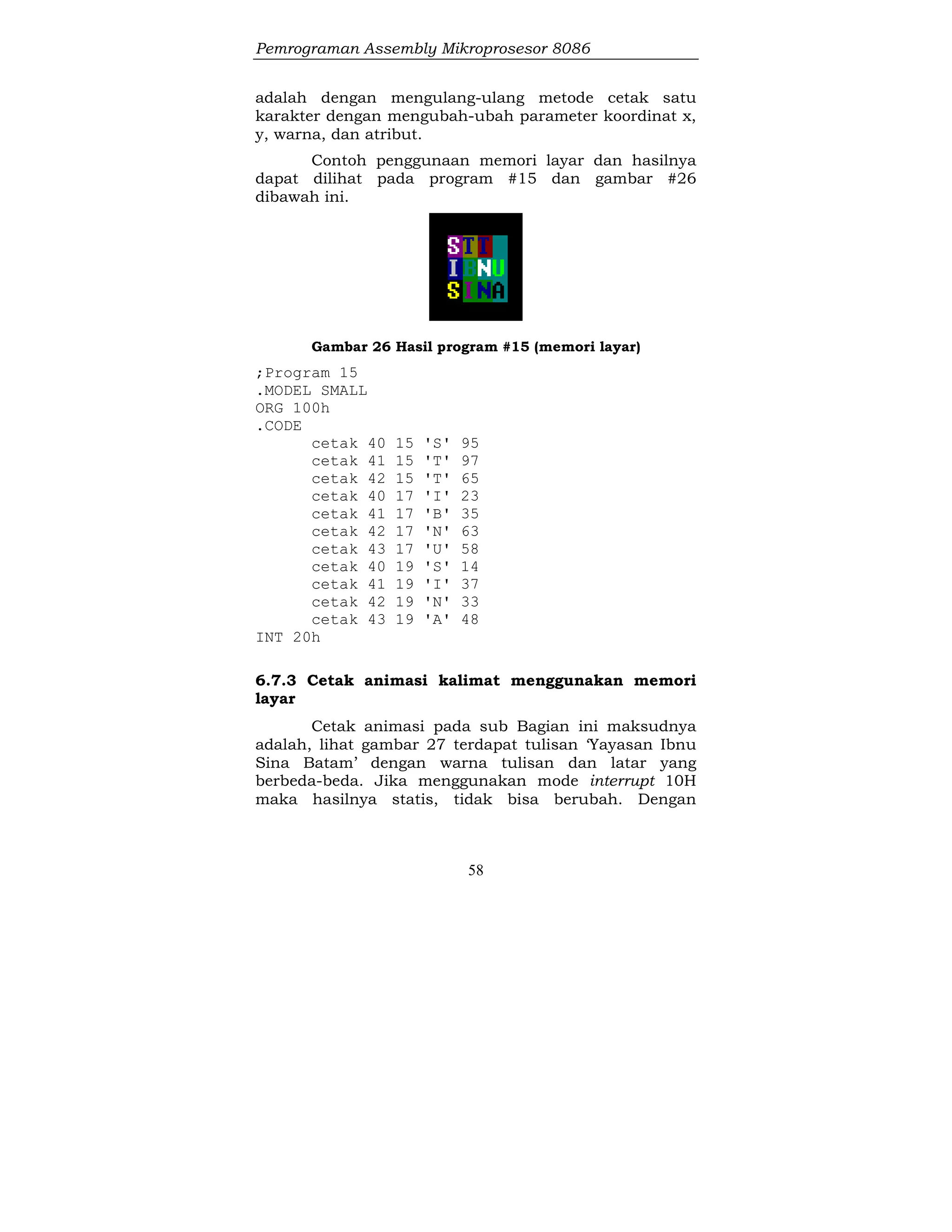 Pemrograman Assembly Mikroprosesor 8086
58
adalah dengan mengulang-ulang metode cetak satu
karakter dengan mengubah-ubah parameter koordinat x,
y, warna, dan atribut.
Contoh penggunaan memori layar dan hasilnya
dapat dilihat pada program #15 dan gambar #26
dibawah ini.
Gambar 26 Hasil program #15 (memori layar)
;Program 15
.MODEL SMALL
ORG 100h
.CODE
cetak 40 15 'S' 95
cetak 41 15 'T' 97
cetak 42 15 'T' 65
cetak 40 17 'I' 23
cetak 41 17 'B' 35
cetak 42 17 'N' 63
cetak 43 17 'U' 58
cetak 40 19 'S' 14
cetak 41 19 'I' 37
cetak 42 19 'N' 33
cetak 43 19 'A' 48
INT 20h
6.7.3 Cetak animasi kalimat menggunakan memori
layar
Cetak animasi pada sub Bagian ini maksudnya
adalah, lihat gambar 27 terdapat tulisan ‘Yayasan Ibnu
Sina Batam’ dengan warna tulisan dan latar yang
berbeda-beda. Jika menggunakan mode interrupt 10H
maka hasilnya statis, tidak bisa berubah. Dengan
 