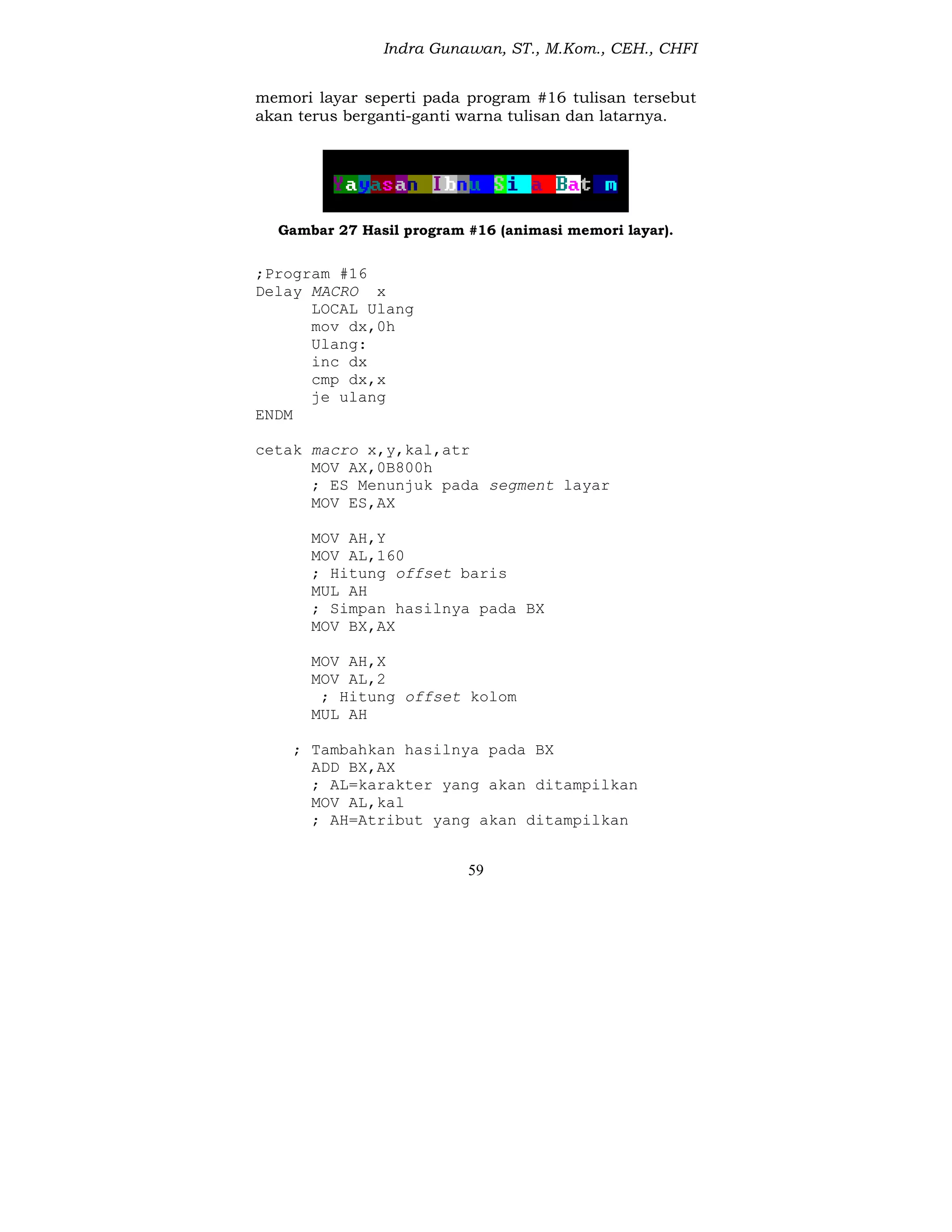 Indra Gunawan, ST., M.Kom., CEH., CHFI
59
memori layar seperti pada program #16 tulisan tersebut
akan terus berganti-ganti warna tulisan dan latarnya.
Gambar 27 Hasil program #16 (animasi memori layar).
;Program #16
Delay MACRO x
LOCAL Ulang
mov dx,0h
Ulang:
inc dx
cmp dx,x
je ulang
ENDM
cetak macro x,y,kal,atr
MOV AX,0B800h
; ES Menunjuk pada segment layar
MOV ES,AX
MOV AH,Y
MOV AL,160
; Hitung offset baris
MUL AH
; Simpan hasilnya pada BX
MOV BX,AX
MOV AH,X
MOV AL,2
; Hitung offset kolom
MUL AH
; Tambahkan hasilnya pada BX
ADD BX,AX
; AL=karakter yang akan ditampilkan
MOV AL,kal
; AH=Atribut yang akan ditampilkan
 