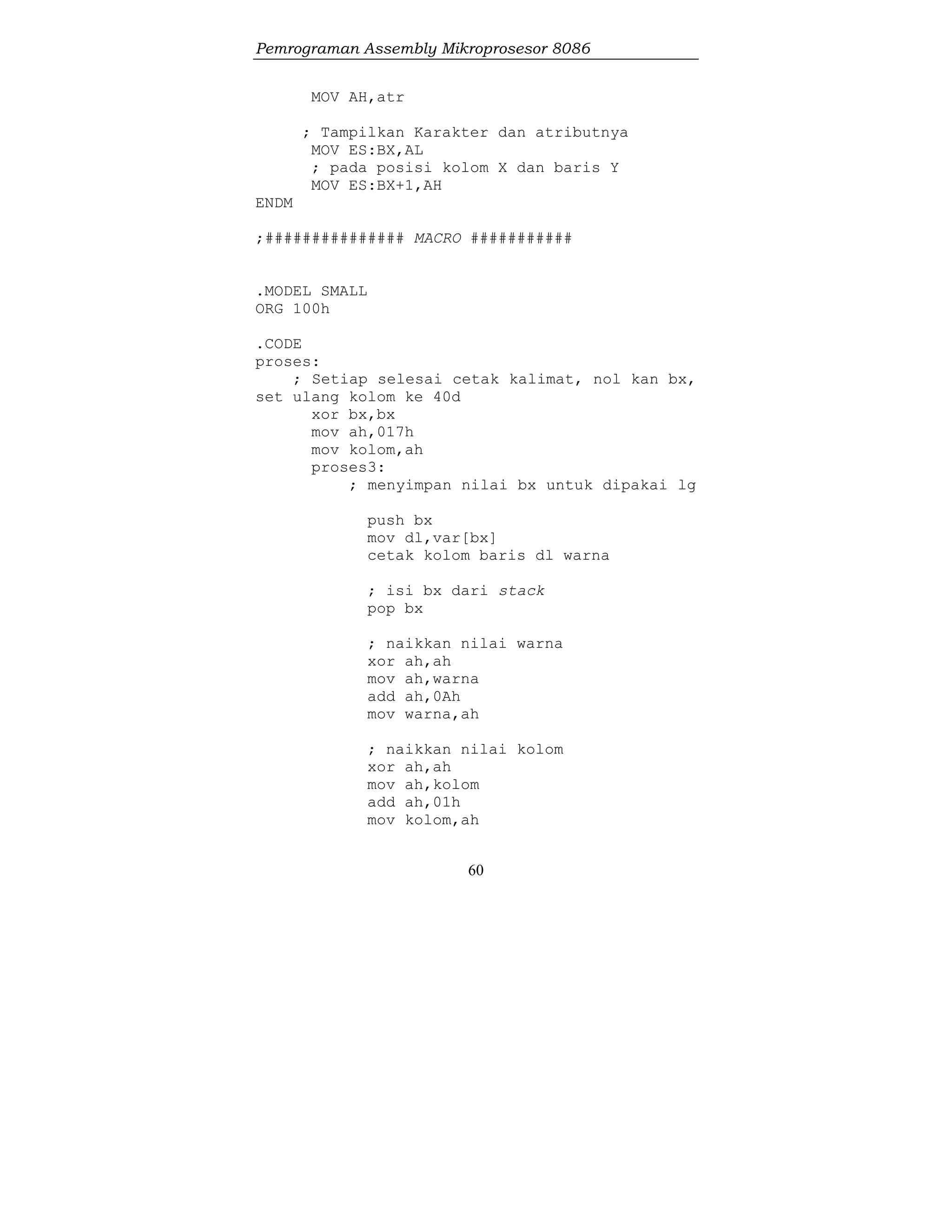 Pemrograman Assembly Mikroprosesor 8086
60
MOV AH,atr
; Tampilkan Karakter dan atributnya
MOV ES:BX,AL
; pada posisi kolom X dan baris Y
MOV ES:BX+1,AH
ENDM
;############### MACRO ###########
.MODEL SMALL
ORG 100h
.CODE
proses:
; Setiap selesai cetak kalimat, nol kan bx,
set ulang kolom ke 40d
xor bx,bx
mov ah,017h
mov kolom,ah
proses3:
; menyimpan nilai bx untuk dipakai lg
push bx
mov dl,var[bx]
cetak kolom baris dl warna
; isi bx dari stack
pop bx
; naikkan nilai warna
xor ah,ah
mov ah,warna
add ah,0Ah
mov warna,ah
; naikkan nilai kolom
xor ah,ah
mov ah,kolom
add ah,01h
mov kolom,ah
 