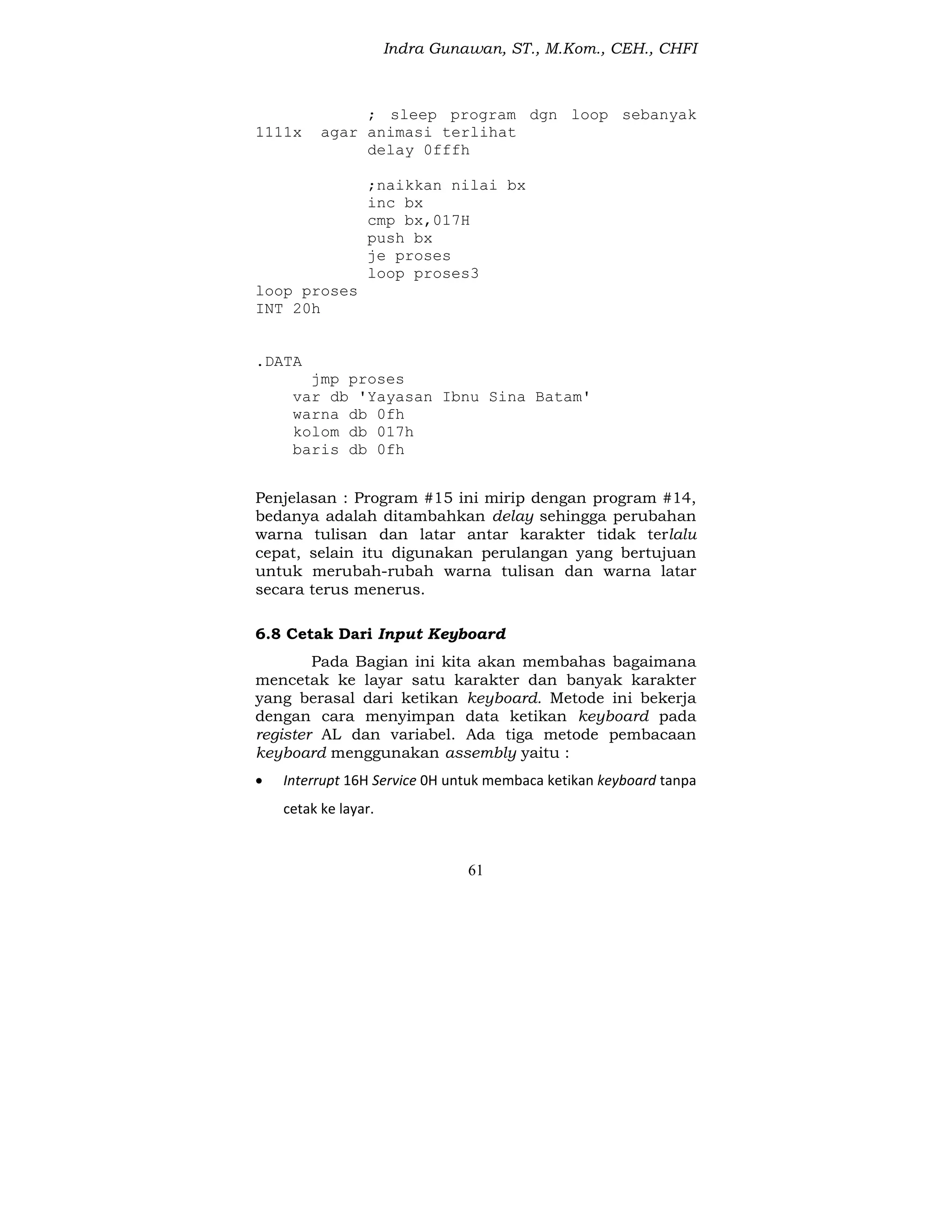 Indra Gunawan, ST., M.Kom., CEH., CHFI
61
; sleep program dgn loop sebanyak
1111x agar animasi terlihat
delay 0fffh
;naikkan nilai bx
inc bx
cmp bx,017H
push bx
je proses
loop proses3
loop proses
INT 20h
.DATA
jmp proses
var db 'Yayasan Ibnu Sina Batam'
warna db 0fh
kolom db 017h
baris db 0fh
Penjelasan : Program #15 ini mirip dengan program #14,
bedanya adalah ditambahkan delay sehingga perubahan
warna tulisan dan latar antar karakter tidak terlalu
cepat, selain itu digunakan perulangan yang bertujuan
untuk merubah-rubah warna tulisan dan warna latar
secara terus menerus.
6.8 Cetak Dari Input Keyboard
Pada Bagian ini kita akan membahas bagaimana
mencetak ke layar satu karakter dan banyak karakter
yang berasal dari ketikan keyboard. Metode ini bekerja
dengan cara menyimpan data ketikan keyboard pada
register AL dan variabel. Ada tiga metode pembacaan
keyboard menggunakan assembly yaitu :
 Interrupt 16H Service 0H untuk membaca ketikan keyboard tanpa
cetak ke layar.
 