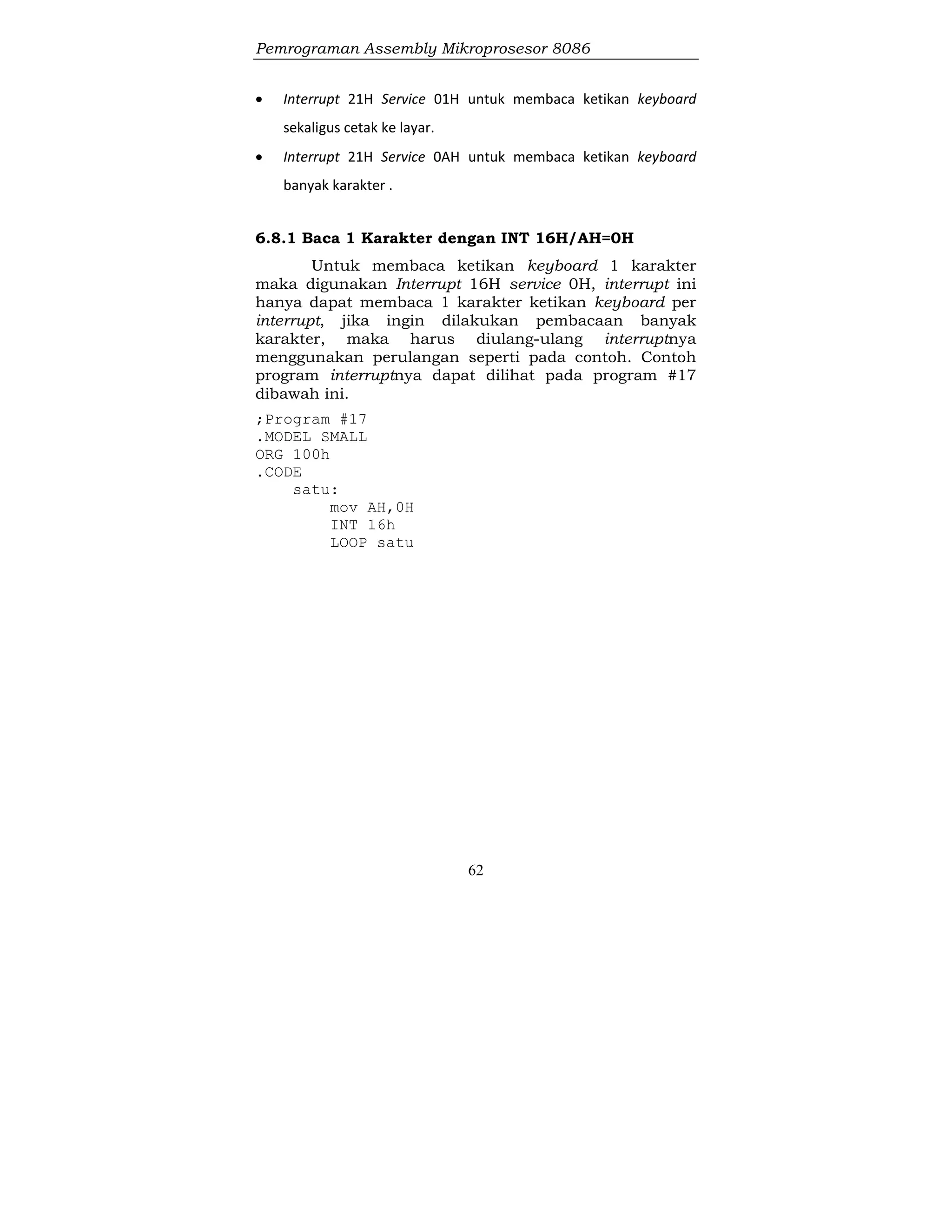 Pemrograman Assembly Mikroprosesor 8086
62
 Interrupt 21H Service 01H untuk membaca ketikan keyboard
sekaligus cetak ke layar.
 Interrupt 21H Service 0AH untuk membaca ketikan keyboard
banyak karakter .
6.8.1 Baca 1 Karakter dengan INT 16H/AH=0H
Untuk membaca ketikan keyboard 1 karakter
maka digunakan Interrupt 16H service 0H, interrupt ini
hanya dapat membaca 1 karakter ketikan keyboard per
interrupt, jika ingin dilakukan pembacaan banyak
karakter, maka harus diulang-ulang interruptnya
menggunakan perulangan seperti pada contoh. Contoh
program interruptnya dapat dilihat pada program #17
dibawah ini.
;Program #17
.MODEL SMALL
ORG 100h
.CODE
satu:
mov AH,0H
INT 16h
LOOP satu
 