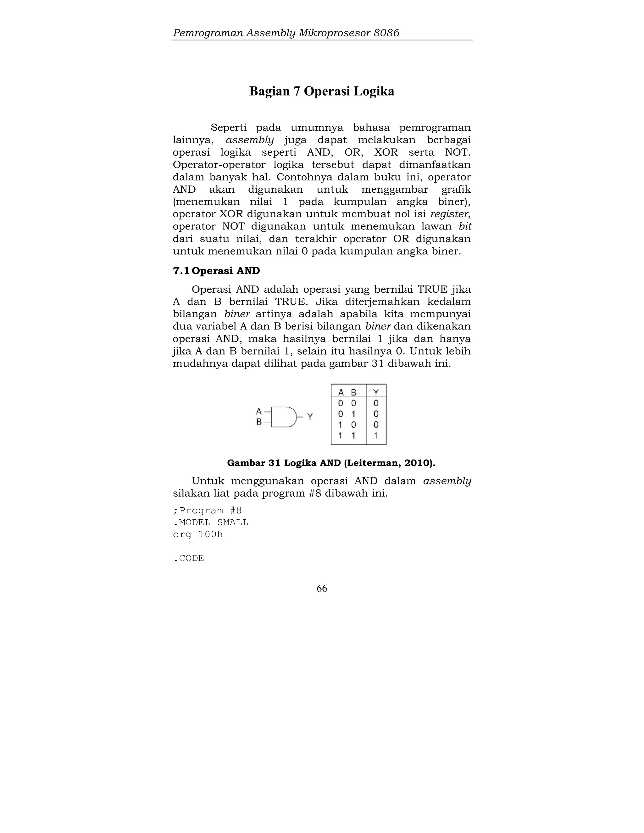 Pemrograman Assembly Mikroprosesor 8086
66
Bagian 7 Operasi Logika
Seperti pada umumnya bahasa pemrograman
lainnya, assembly juga dapat melakukan berbagai
operasi logika seperti AND, OR, XOR serta NOT.
Operator-operator logika tersebut dapat dimanfaatkan
dalam banyak hal. Contohnya dalam buku ini, operator
AND akan digunakan untuk menggambar grafik
(menemukan nilai 1 pada kumpulan angka biner),
operator XOR digunakan untuk membuat nol isi register,
operator NOT digunakan untuk menemukan lawan bit
dari suatu nilai, dan terakhir operator OR digunakan
untuk menemukan nilai 0 pada kumpulan angka biner.
7.1Operasi AND
Operasi AND adalah operasi yang bernilai TRUE jika
A dan B bernilai TRUE. Jika diterjemahkan kedalam
bilangan biner artinya adalah apabila kita mempunyai
dua variabel A dan B berisi bilangan biner dan dikenakan
operasi AND, maka hasilnya bernilai 1 jika dan hanya
jika A dan B bernilai 1, selain itu hasilnya 0. Untuk lebih
mudahnya dapat dilihat pada gambar 31 dibawah ini.
Gambar 31 Logika AND (Leiterman, 2010).
Untuk menggunakan operasi AND dalam assembly
silakan liat pada program #8 dibawah ini.
;Program #8
.MODEL SMALL
org 100h
.CODE
 