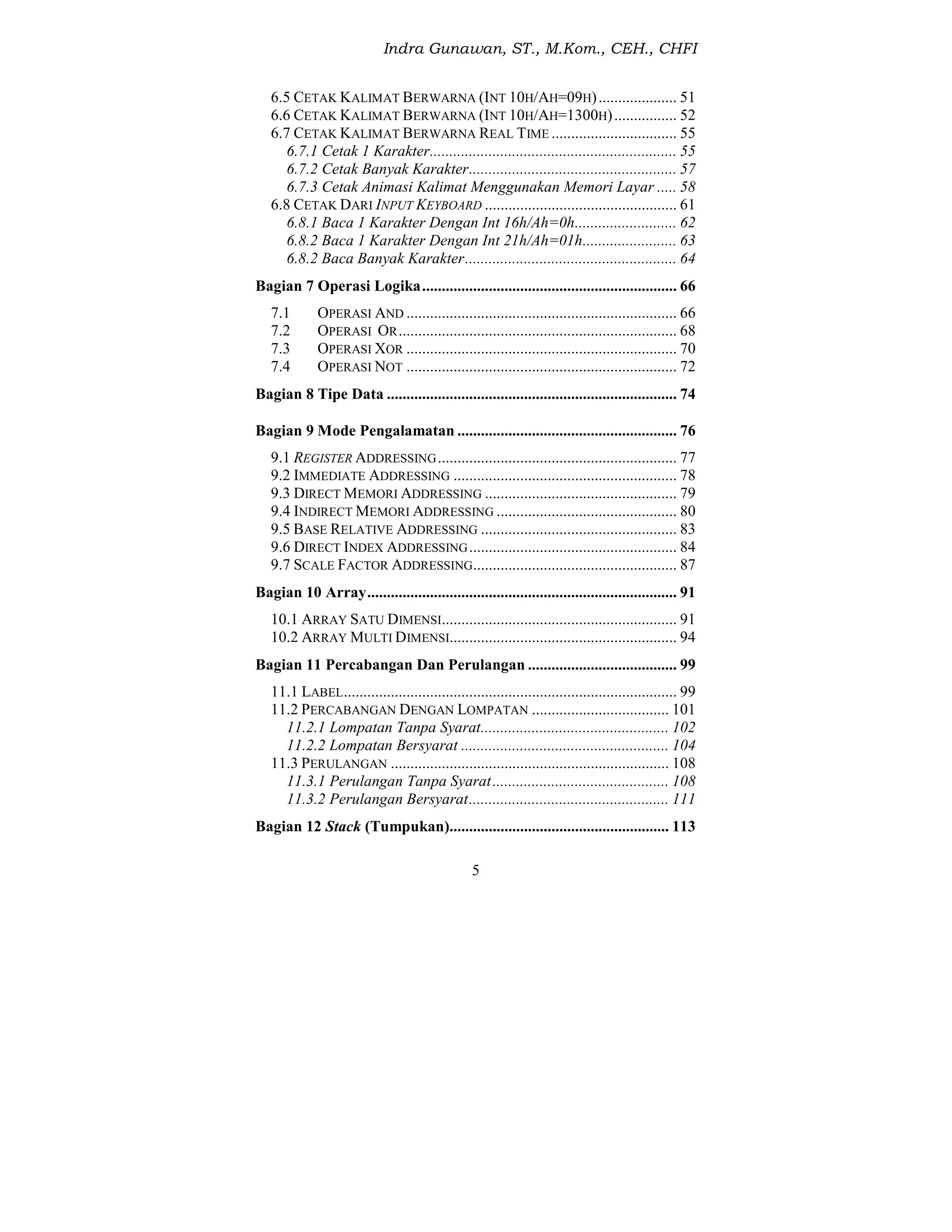 Indra Gunawan, ST., M.Kom., CEH., CHFI
5
6.5 CETAK KALIMAT BERWARNA (INT 10H/AH=09H).................... 51
6.6 CETAK KALIMAT BERWARNA (INT 10H/AH=1300H)................ 52
6.7 CETAK KALIMAT BERWARNA REAL TIME ................................ 55
6.7.1 Cetak 1 Karakter............................................................... 55
6.7.2 Cetak Banyak Karakter..................................................... 57
6.7.3 Cetak Animasi Kalimat Menggunakan Memori Layar ..... 58
6.8 CETAK DARI INPUT KEYBOARD ................................................. 61
6.8.1 Baca 1 Karakter Dengan Int 16h/Ah=0h.......................... 62
6.8.2 Baca 1 Karakter Dengan Int 21h/Ah=01h........................ 63
6.8.2 Baca Banyak Karakter...................................................... 64
Bagian 7 Operasi Logika................................................................. 66
7.1 OPERASI AND ..................................................................... 66
7.2 OPERASI OR....................................................................... 68
7.3 OPERASI XOR ..................................................................... 70
7.4 OPERASI NOT ..................................................................... 72
Bagian 8 Tipe Data .......................................................................... 74
Bagian 9 Mode Pengalamatan ........................................................ 76
9.1 REGISTER ADDRESSING............................................................. 77
9.2 IMMEDIATE ADDRESSING ......................................................... 78
9.3 DIRECT MEMORI ADDRESSING ................................................. 79
9.4 INDIRECT MEMORI ADDRESSING .............................................. 80
9.5 BASE RELATIVE ADDRESSING .................................................. 83
9.6 DIRECT INDEX ADDRESSING..................................................... 84
9.7 SCALE FACTOR ADDRESSING.................................................... 87
Bagian 10 Array............................................................................... 91
10.1 ARRAY SATU DIMENSI............................................................ 91
10.2 ARRAY MULTI DIMENSI.......................................................... 94
Bagian 11 Percabangan Dan Perulangan ...................................... 99
11.1 LABEL..................................................................................... 99
11.2 PERCABANGAN DENGAN LOMPATAN ................................... 101
11.2.1 Lompatan Tanpa Syarat................................................ 102
11.2.2 Lompatan Bersyarat ..................................................... 104
11.3 PERULANGAN ....................................................................... 108
11.3.1 Perulangan Tanpa Syarat............................................. 108
11.3.2 Perulangan Bersyarat................................................... 111
Bagian 12 Stack (Tumpukan)........................................................ 113
 