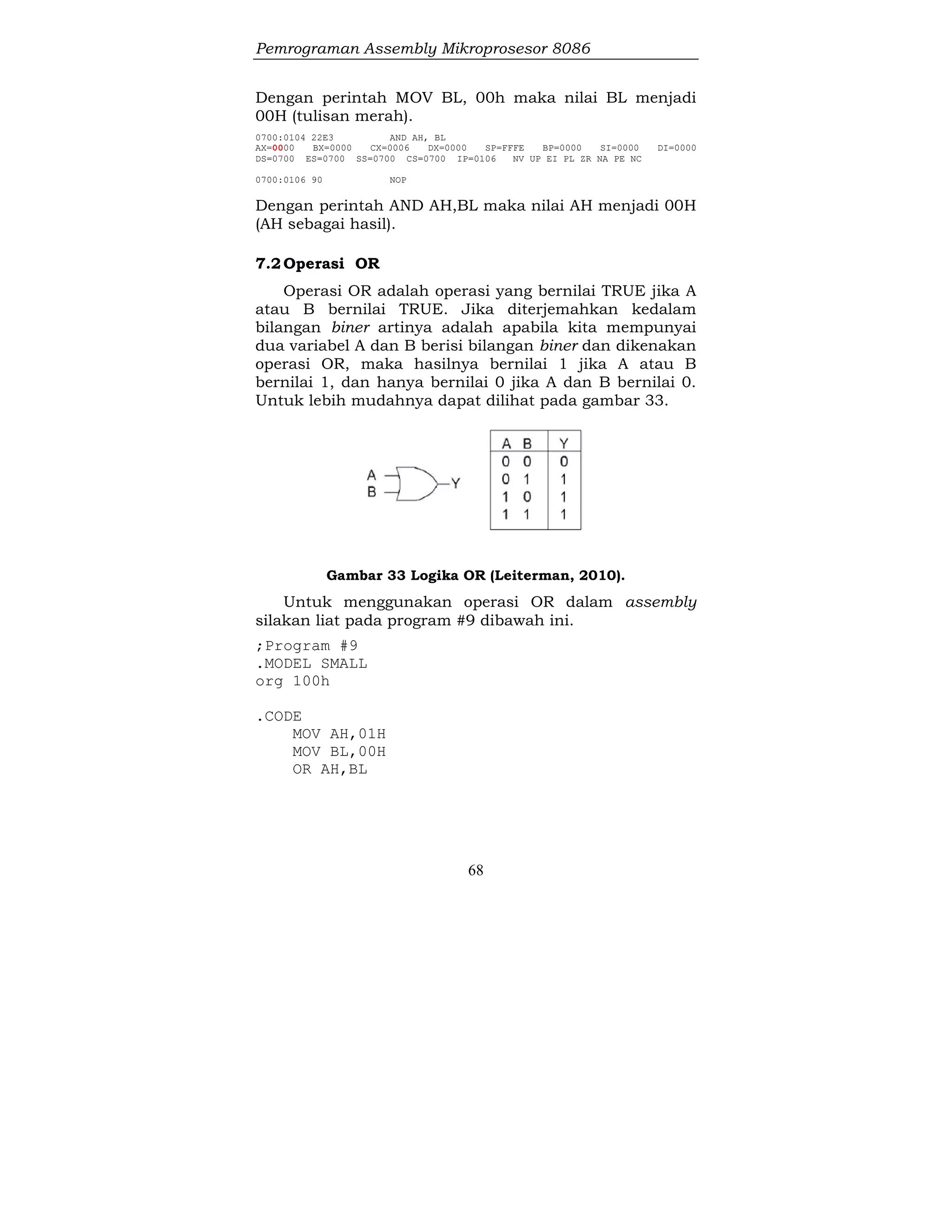 Pemrograman Assembly Mikroprosesor 8086
68
Dengan perintah MOV BL, 00h maka nilai BL menjadi
00H (tulisan merah).
0700:0104 22E3 AND AH, BL
AX=0000 BX=0000 CX=0006 DX=0000 SP=FFFE BP=0000 SI=0000 DI=0000
DS=0700 ES=0700 SS=0700 CS=0700 IP=0106 NV UP EI PL ZR NA PE NC
0700:0106 90 NOP
Dengan perintah AND AH,BL maka nilai AH menjadi 00H
(AH sebagai hasil).
7.2Operasi OR
Operasi OR adalah operasi yang bernilai TRUE jika A
atau B bernilai TRUE. Jika diterjemahkan kedalam
bilangan biner artinya adalah apabila kita mempunyai
dua variabel A dan B berisi bilangan biner dan dikenakan
operasi OR, maka hasilnya bernilai 1 jika A atau B
bernilai 1, dan hanya bernilai 0 jika A dan B bernilai 0.
Untuk lebih mudahnya dapat dilihat pada gambar 33.
Gambar 33 Logika OR (Leiterman, 2010).
Untuk menggunakan operasi OR dalam assembly
silakan liat pada program #9 dibawah ini.
;Program #9
.MODEL SMALL
org 100h
.CODE
MOV AH,01H
MOV BL,00H
OR AH,BL
 