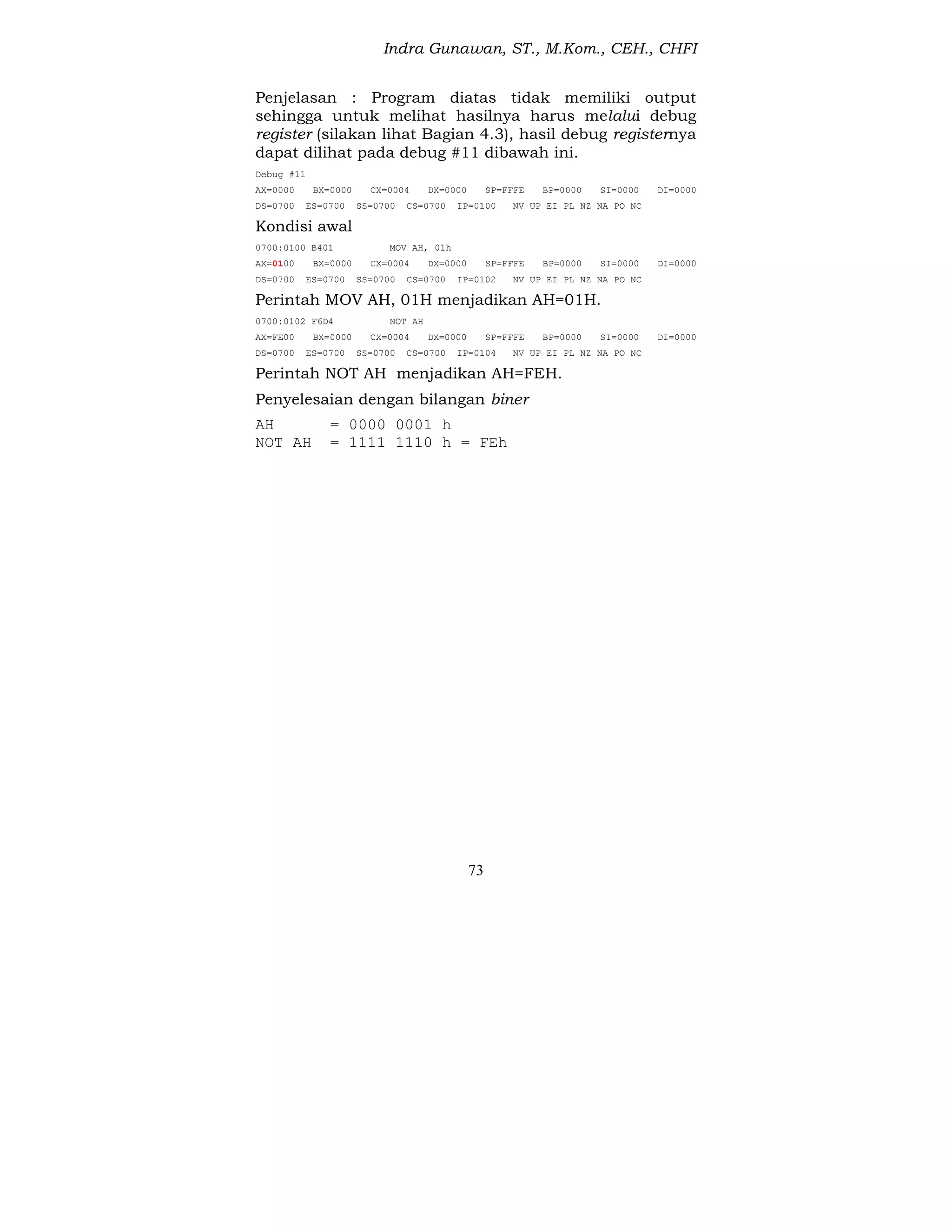 Indra Gunawan, ST., M.Kom., CEH., CHFI
73
Penjelasan : Program diatas tidak memiliki output
sehingga untuk melihat hasilnya harus melalui debug
register (silakan lihat Bagian 4.3), hasil debug registernya
dapat dilihat pada debug #11 dibawah ini.
Debug #11
AX=0000 BX=0000 CX=0004 DX=0000 SP=FFFE BP=0000 SI=0000 DI=0000
DS=0700 ES=0700 SS=0700 CS=0700 IP=0100 NV UP EI PL NZ NA PO NC
Kondisi awal
0700:0100 B401 MOV AH, 01h
AX=0100 BX=0000 CX=0004 DX=0000 SP=FFFE BP=0000 SI=0000 DI=0000
DS=0700 ES=0700 SS=0700 CS=0700 IP=0102 NV UP EI PL NZ NA PO NC
Perintah MOV AH, 01H menjadikan AH=01H.
0700:0102 F6D4 NOT AH
AX=FE00 BX=0000 CX=0004 DX=0000 SP=FFFE BP=0000 SI=0000 DI=0000
DS=0700 ES=0700 SS=0700 CS=0700 IP=0104 NV UP EI PL NZ NA PO NC
Perintah NOT AH menjadikan AH=FEH.
Penyelesaian dengan bilangan biner
AH = 0000 0001 h
NOT AH = 1111 1110 h = FEh
 