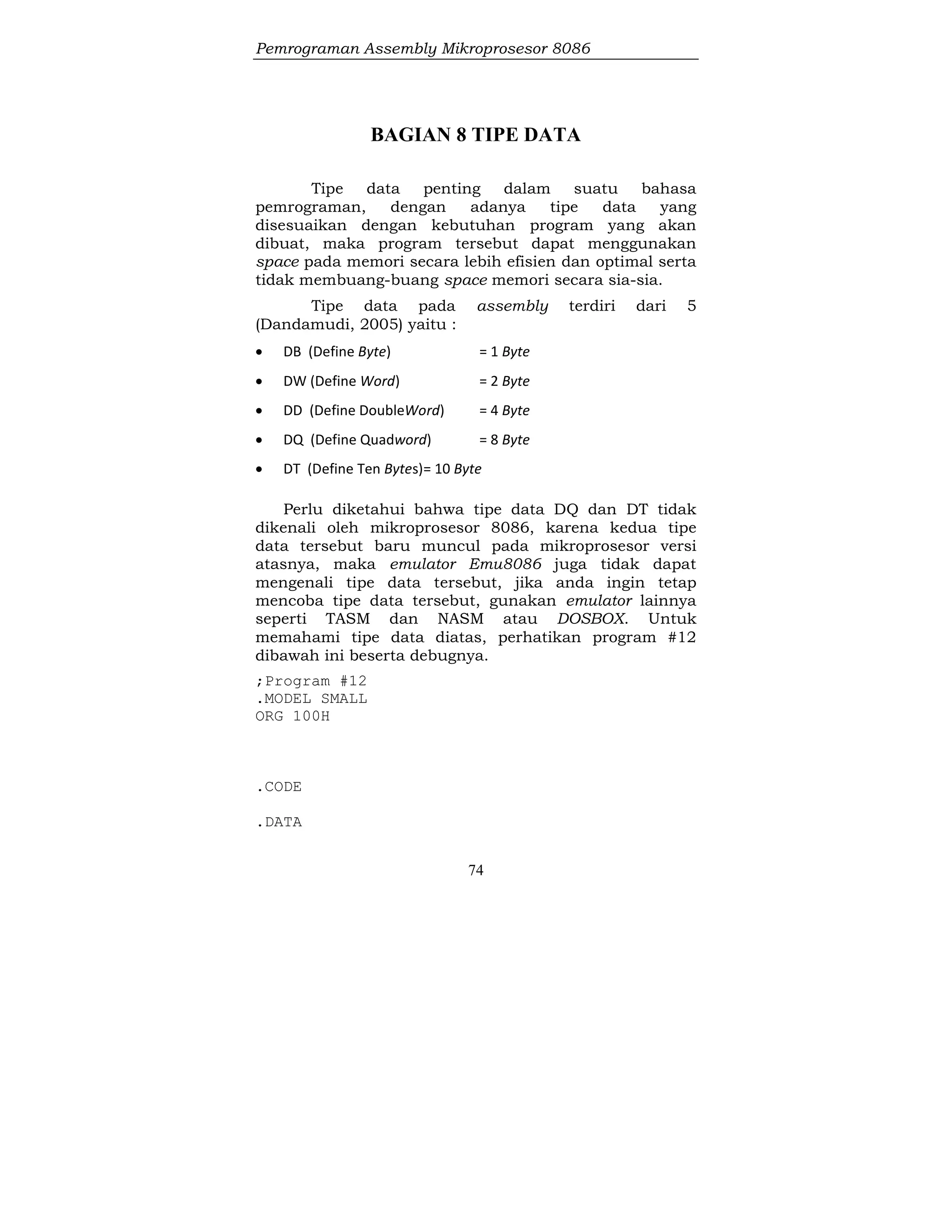 Pemrograman Assembly Mikroprosesor 8086
74
BAGIAN 8 TIPE DATA
Tipe data penting dalam suatu bahasa
pemrograman, dengan adanya tipe data yang
disesuaikan dengan kebutuhan program yang akan
dibuat, maka program tersebut dapat menggunakan
space pada memori secara lebih efisien dan optimal serta
tidak membuang-buang space memori secara sia-sia.
Tipe data pada assembly terdiri dari 5
(Dandamudi, 2005) yaitu :
 DB (Define Byte) = 1 Byte
 DW (Define Word) = 2 Byte
 DD (Define DoubleWord) = 4 Byte
 DQ (Define Quadword) = 8 Byte
 DT (Define Ten Bytes)= 10 Byte
Perlu diketahui bahwa tipe data DQ dan DT tidak
dikenali oleh mikroprosesor 8086, karena kedua tipe
data tersebut baru muncul pada mikroprosesor versi
atasnya, maka emulator Emu8086 juga tidak dapat
mengenali tipe data tersebut, jika anda ingin tetap
mencoba tipe data tersebut, gunakan emulator lainnya
seperti TASM dan NASM atau DOSBOX. Untuk
memahami tipe data diatas, perhatikan program #12
dibawah ini beserta debugnya.
;Program #12
.MODEL SMALL
ORG 100H
.CODE
.DATA
 