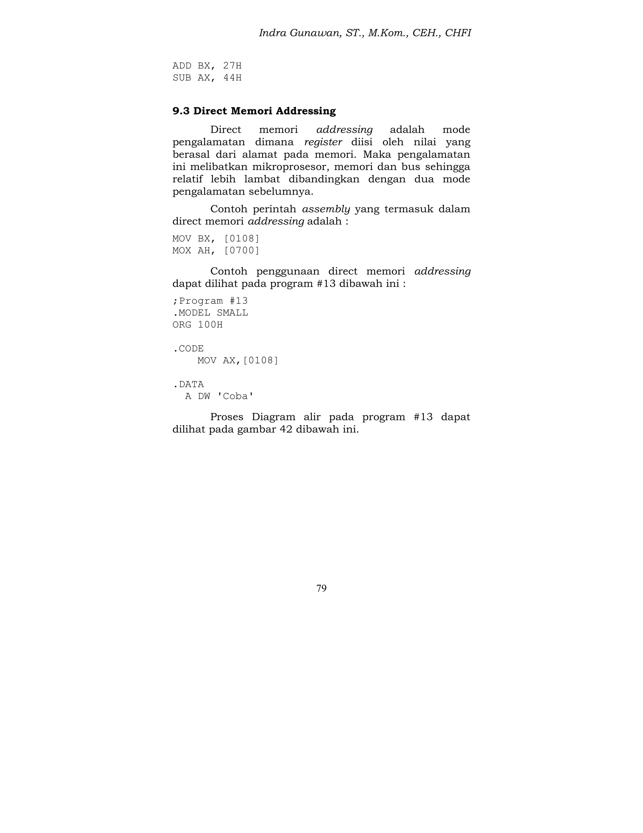 Indra Gunawan, ST., M.Kom., CEH., CHFI
79
ADD BX, 27H
SUB AX, 44H
9.3 Direct Memori Addressing
Direct memori addressing adalah mode
pengalamatan dimana register diisi oleh nilai yang
berasal dari alamat pada memori. Maka pengalamatan
ini melibatkan mikroprosesor, memori dan bus sehingga
relatif lebih lambat dibandingkan dengan dua mode
pengalamatan sebelumnya.
Contoh perintah assembly yang termasuk dalam
direct memori addressing adalah :
MOV BX, [0108]
MOX AH, [0700]
Contoh penggunaan direct memori addressing
dapat dilihat pada program #13 dibawah ini :
;Program #13
.MODEL SMALL
ORG 100H
.CODE
MOV AX,[0108]
.DATA
A DW 'Coba'
Proses Diagram alir pada program #13 dapat
dilihat pada gambar 42 dibawah ini.
 