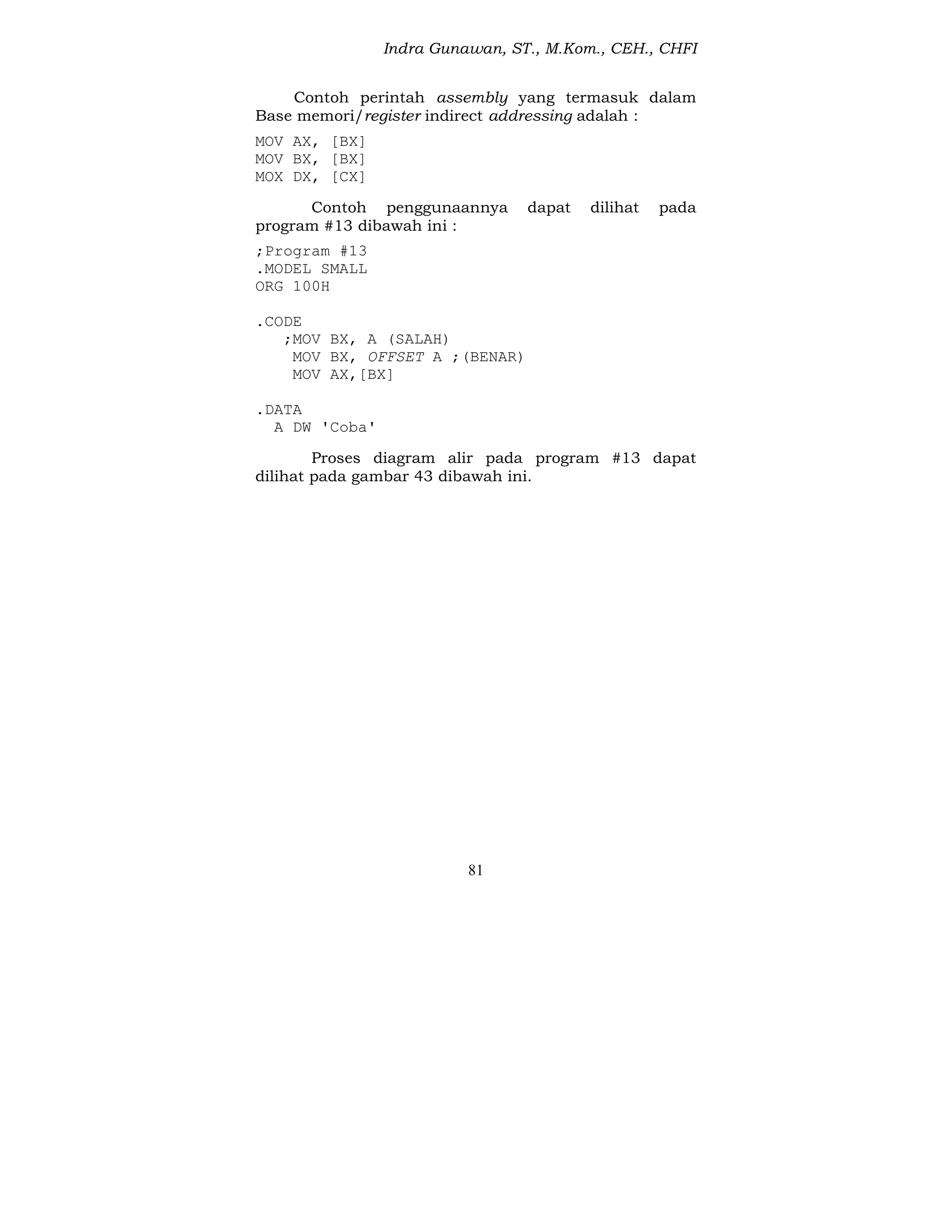 Indra Gunawan, ST., M.Kom., CEH., CHFI
81
Contoh perintah assembly yang termasuk dalam
Base memori/register indirect addressing adalah :
MOV AX, [BX]
MOV BX, [BX]
MOX DX, [CX]
Contoh penggunaannya dapat dilihat pada
program #13 dibawah ini :
;Program #13
.MODEL SMALL
ORG 100H
.CODE
;MOV BX, A (SALAH)
MOV BX, OFFSET A ;(BENAR)
MOV AX,[BX]
.DATA
A DW 'Coba'
Proses diagram alir pada program #13 dapat
dilihat pada gambar 43 dibawah ini.
 