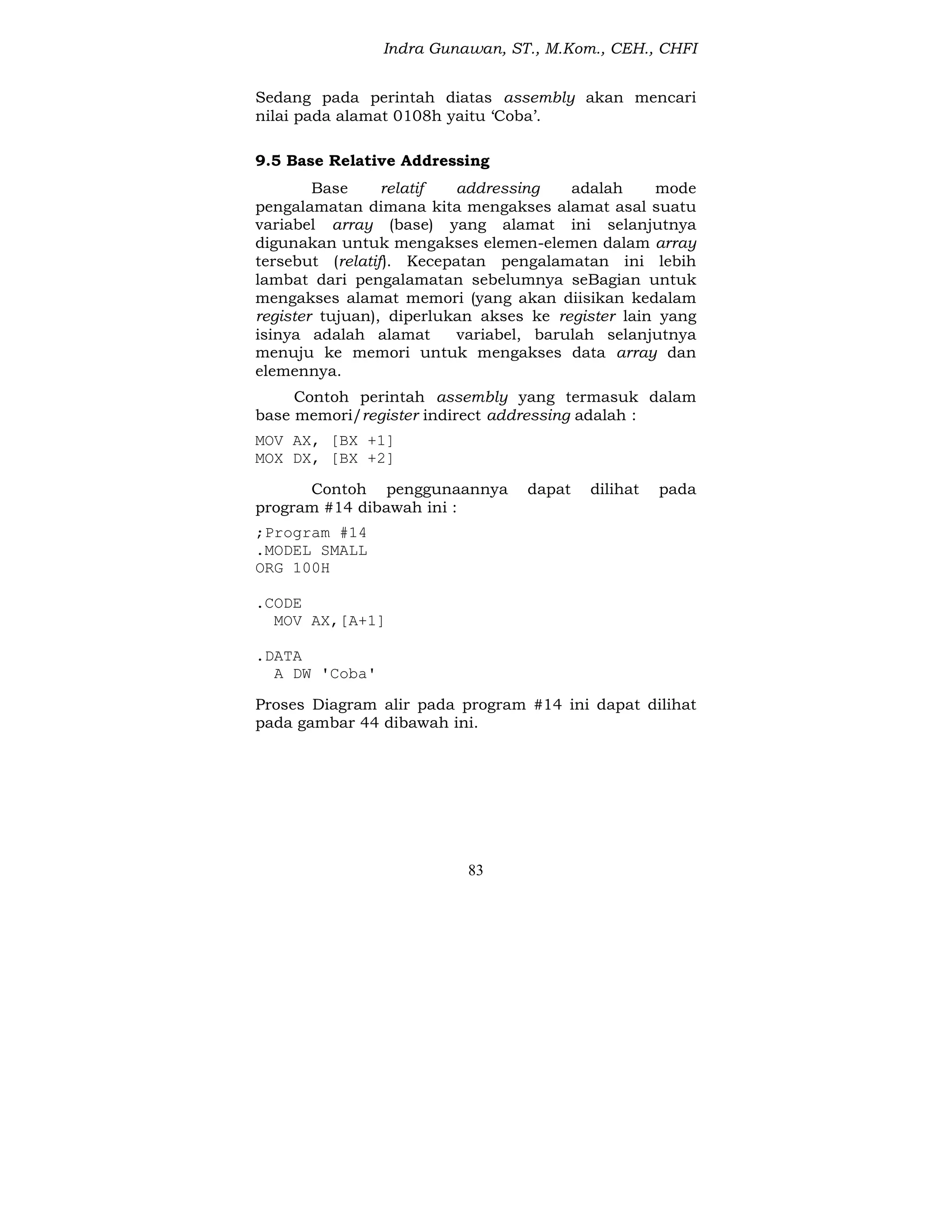 Indra Gunawan, ST., M.Kom., CEH., CHFI
83
Sedang pada perintah diatas assembly akan mencari
nilai pada alamat 0108h yaitu ‘Coba’.
9.5 Base Relative Addressing
Base relatif addressing adalah mode
pengalamatan dimana kita mengakses alamat asal suatu
variabel array (base) yang alamat ini selanjutnya
digunakan untuk mengakses elemen-elemen dalam array
tersebut (relatif). Kecepatan pengalamatan ini lebih
lambat dari pengalamatan sebelumnya seBagian untuk
mengakses alamat memori (yang akan diisikan kedalam
register tujuan), diperlukan akses ke register lain yang
isinya adalah alamat variabel, barulah selanjutnya
menuju ke memori untuk mengakses data array dan
elemennya.
Contoh perintah assembly yang termasuk dalam
base memori/register indirect addressing adalah :
MOV AX, [BX +1]
MOX DX, [BX +2]
Contoh penggunaannya dapat dilihat pada
program #14 dibawah ini :
;Program #14
.MODEL SMALL
ORG 100H
.CODE
MOV AX,[A+1]
.DATA
A DW 'Coba'
Proses Diagram alir pada program #14 ini dapat dilihat
pada gambar 44 dibawah ini.
 