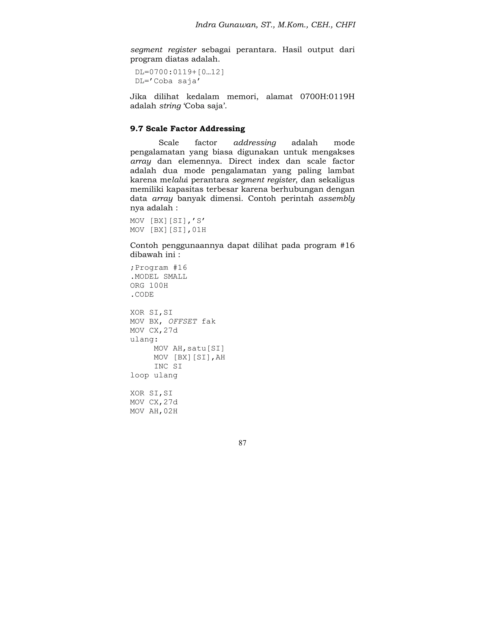Indra Gunawan, ST., M.Kom., CEH., CHFI
87
segment register sebagai perantara. Hasil output dari
program diatas adalah.
DL=0700:0119+[0…12]
DL=’Coba saja’
Jika dilihat kedalam memori, alamat 0700H:0119H
adalah string ‘Coba saja’.
9.7 Scale Factor Addressing
Scale factor addressing adalah mode
pengalamatan yang biasa digunakan untuk mengakses
array dan elemennya. Direct index dan scale factor
adalah dua mode pengalamatan yang paling lambat
karena melalui perantara segment register, dan sekaligus
memiliki kapasitas terbesar karena berhubungan dengan
data array banyak dimensi. Contoh perintah assembly
nya adalah :
MOV [BX][SI],’S’
MOV [BX][SI],01H
Contoh penggunaannya dapat dilihat pada program #16
dibawah ini :
;Program #16
.MODEL SMALL
ORG 100H
.CODE
XOR SI,SI
MOV BX, OFFSET fak
MOV CX,27d
ulang:
MOV AH,satu[SI]
MOV [BX][SI],AH
INC SI
loop ulang
XOR SI,SI
MOV CX,27d
MOV AH,02H
 