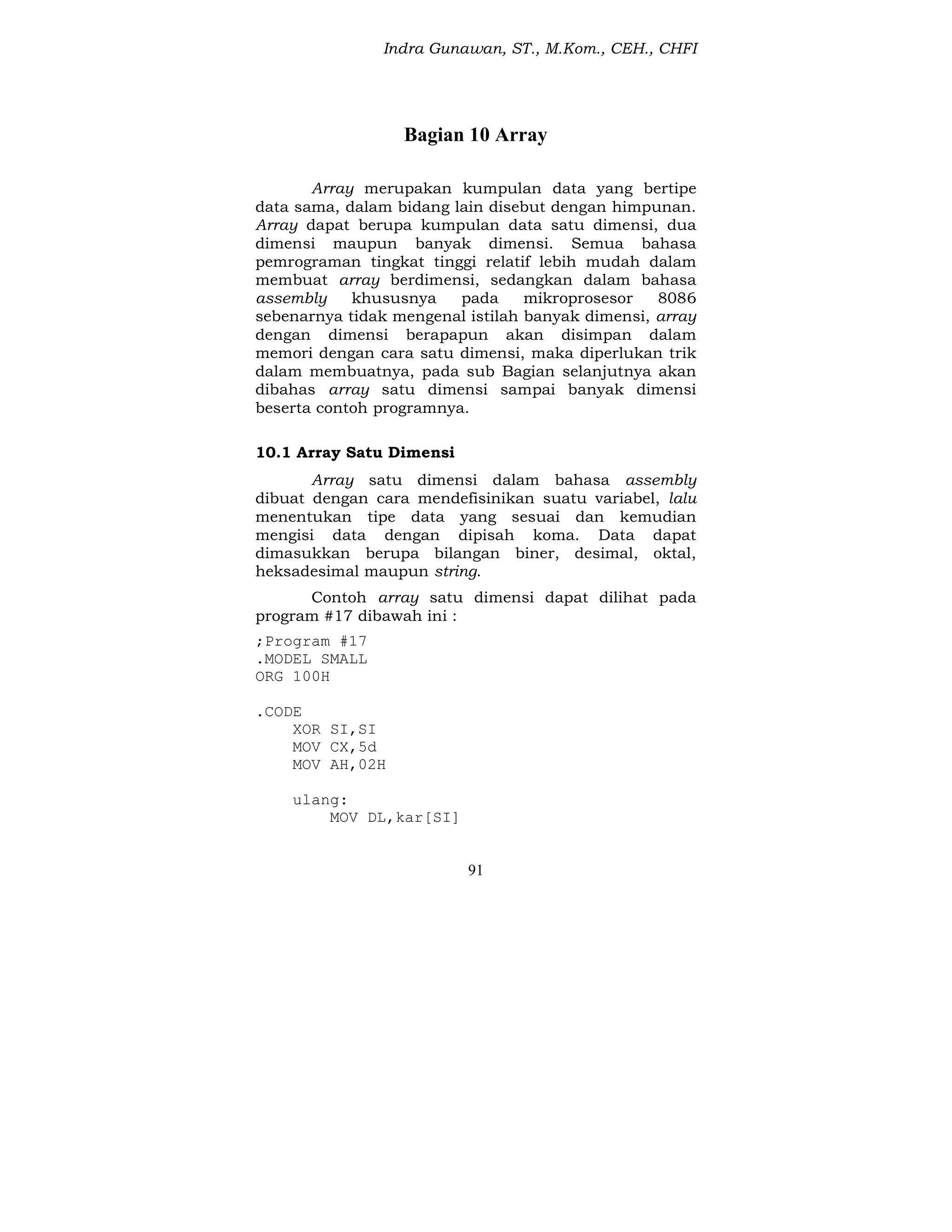 Indra Gunawan, ST., M.Kom., CEH., CHFI
91
Bagian 10 Array
Array merupakan kumpulan data yang bertipe
data sama, dalam bidang lain disebut dengan himpunan.
Array dapat berupa kumpulan data satu dimensi, dua
dimensi maupun banyak dimensi. Semua bahasa
pemrograman tingkat tinggi relatif lebih mudah dalam
membuat array berdimensi, sedangkan dalam bahasa
assembly khususnya pada mikroprosesor 8086
sebenarnya tidak mengenal istilah banyak dimensi, array
dengan dimensi berapapun akan disimpan dalam
memori dengan cara satu dimensi, maka diperlukan trik
dalam membuatnya, pada sub Bagian selanjutnya akan
dibahas array satu dimensi sampai banyak dimensi
beserta contoh programnya.
10.1 Array Satu Dimensi
Array satu dimensi dalam bahasa assembly
dibuat dengan cara mendefisinikan suatu variabel, lalu
menentukan tipe data yang sesuai dan kemudian
mengisi data dengan dipisah koma. Data dapat
dimasukkan berupa bilangan biner, desimal, oktal,
heksadesimal maupun string.
Contoh array satu dimensi dapat dilihat pada
program #17 dibawah ini :
;Program #17
.MODEL SMALL
ORG 100H
.CODE
XOR SI,SI
MOV CX,5d
MOV AH,02H
ulang:
MOV DL,kar[SI]
 
