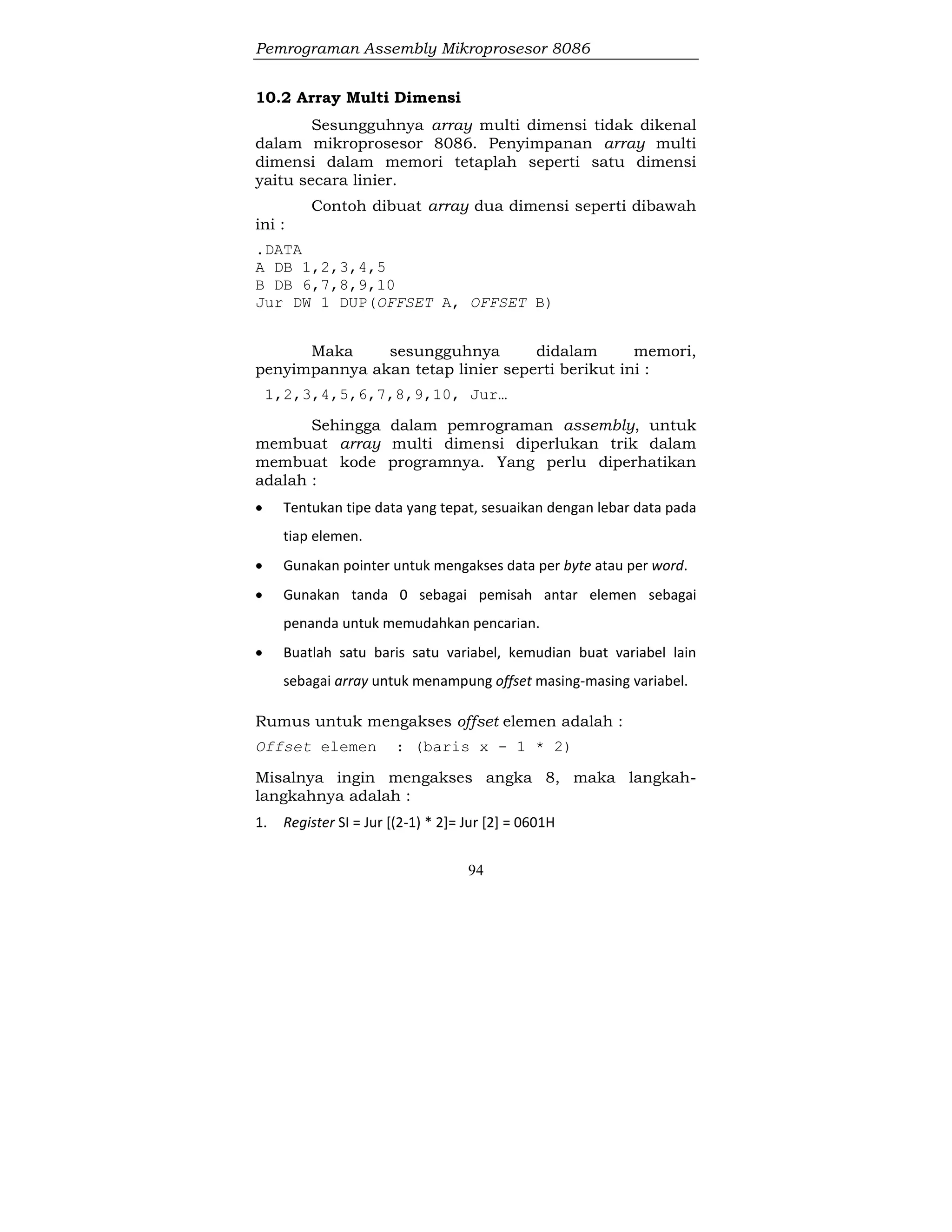 Pemrograman Assembly Mikroprosesor 8086
94
10.2 Array Multi Dimensi
Sesungguhnya array multi dimensi tidak dikenal
dalam mikroprosesor 8086. Penyimpanan array multi
dimensi dalam memori tetaplah seperti satu dimensi
yaitu secara linier.
Contoh dibuat array dua dimensi seperti dibawah
ini :
.DATA
A DB 1,2,3,4,5
B DB 6,7,8,9,10
Jur DW 1 DUP(OFFSET A, OFFSET B)
Maka sesungguhnya didalam memori,
penyimpannya akan tetap linier seperti berikut ini :
1,2,3,4,5,6,7,8,9,10, Jur…
Sehingga dalam pemrograman assembly, untuk
membuat array multi dimensi diperlukan trik dalam
membuat kode programnya. Yang perlu diperhatikan
adalah :
 Tentukan tipe data yang tepat, sesuaikan dengan lebar data pada
tiap elemen.
 Gunakan pointer untuk mengakses data per byte atau per word.
 Gunakan tanda 0 sebagai pemisah antar elemen sebagai
penanda untuk memudahkan pencarian.
 Buatlah satu baris satu variabel, kemudian buat variabel lain
sebagai array untuk menampung offset masing-masing variabel.
Rumus untuk mengakses offset elemen adalah :
Offset elemen : (baris x - 1 * 2)
Misalnya ingin mengakses angka 8, maka langkah-
langkahnya adalah :
1. Register SI = Jur [(2-1) * 2]= Jur [2] = 0601H
 