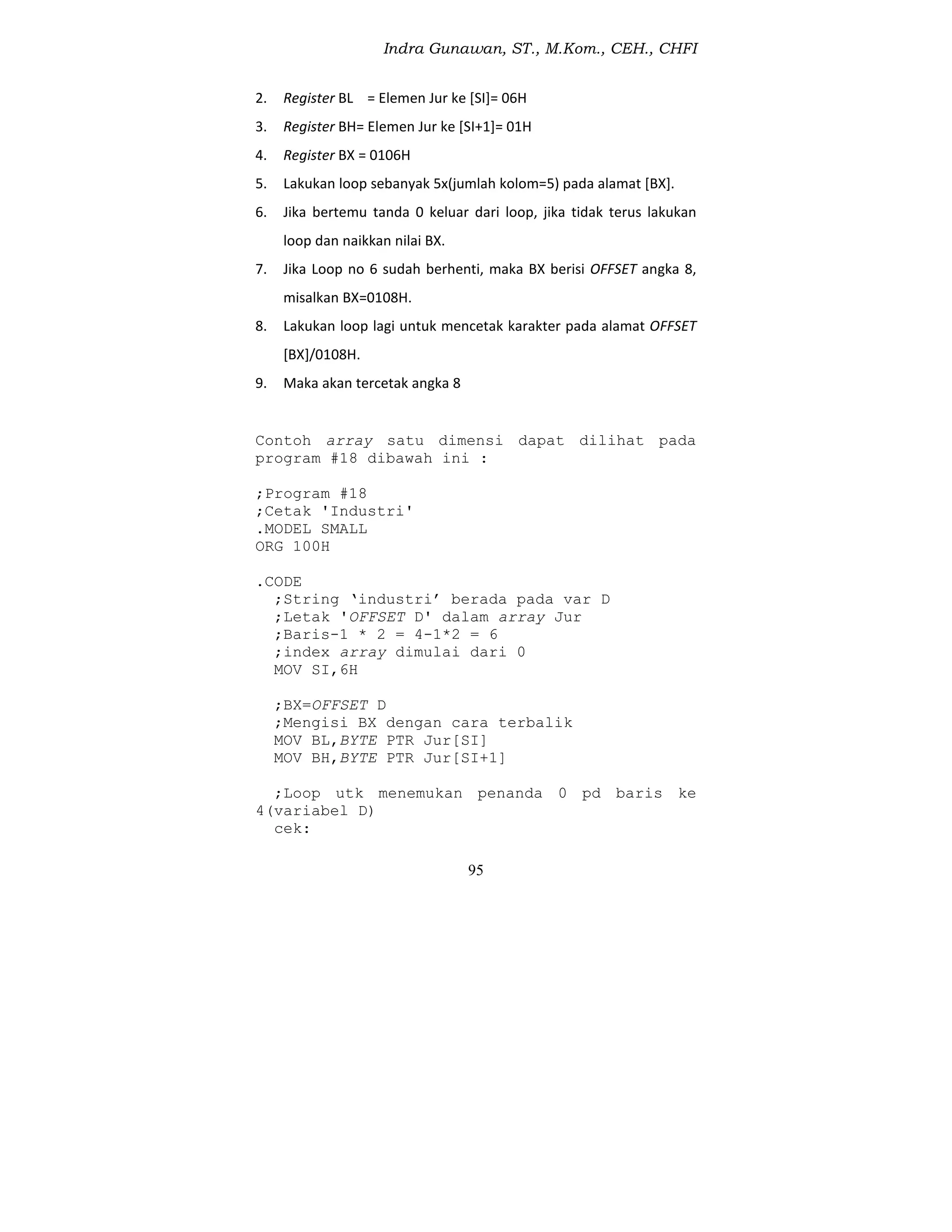 Indra Gunawan, ST., M.Kom., CEH., CHFI
95
2. Register BL = Elemen Jur ke [SI]= 06H
3. Register BH= Elemen Jur ke [SI+1]= 01H
4. Register BX = 0106H
5. Lakukan loop sebanyak 5x(jumlah kolom=5) pada alamat [BX].
6. Jika bertemu tanda 0 keluar dari loop, jika tidak terus lakukan
loop dan naikkan nilai BX.
7. Jika Loop no 6 sudah berhenti, maka BX berisi OFFSET angka 8,
misalkan BX=0108H.
8. Lakukan loop lagi untuk mencetak karakter pada alamat OFFSET
[BX]/0108H.
9. Maka akan tercetak angka 8
Contoh array satu dimensi dapat dilihat pada
program #18 dibawah ini :
;Program #18
;Cetak 'Industri'
.MODEL SMALL
ORG 100H
.CODE
;String ‘industri’ berada pada var D
;Letak 'OFFSET D' dalam array Jur
;Baris-1 * 2 = 4-1*2 = 6
;index array dimulai dari 0
MOV SI,6H
;BX=OFFSET D
;Mengisi BX dengan cara terbalik
MOV BL,BYTE PTR Jur[SI]
MOV BH,BYTE PTR Jur[SI+1]
;Loop utk menemukan penanda 0 pd baris ke
4(variabel D)
cek:
 