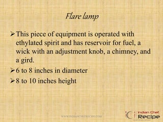 Flare lamp
This piece of equipment is operated with
ethylated spirit and has reservoir for fuel, a
wick with an adjustment knob, a chimney, and
a gird.
6 to 8 inches in diameter
8 to 10 inches height
10WWW.INDIANCHEFRECIPE.COM
 