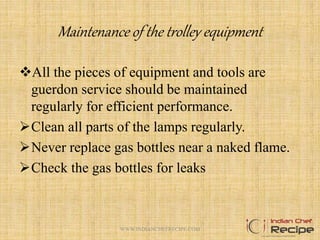 Maintenance of the trolley equipment
All the pieces of equipment and tools are
guerdon service should be maintained
regularly for efficient performance.
Clean all parts of the lamps regularly.
Never replace gas bottles near a naked flame.
Check the gas bottles for leaks
15WWW.INDIANCHEFRECIPE.COM
 