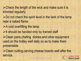 Check the length of the wick and make sure it is
trimmed regularly
Do not check the spirit level in the tank of the lamp
near a naked flame
A void overfilling the lamp
It should be handed only by trained staff
Clean pans,chafing dishes,and other equipment
used on the trolley well daily so as to make them
presentable.
Clean cutting,carving,cheese boards well after the
service.
16WWW.INDIANCHEFRECIPE.COM
 