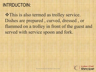 INTRDUCTOIN:
This is also termed as trolley service.
Dishes are prepared , curved, dressed , or
flammed on a trolley in front of the guest and
served with service spoon and fork.
2WWW.INDIANCHEFRECIPE.COM
 