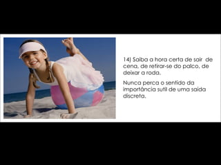 14) Saiba a hora certa de sair  de cena, de retirar-se do palco, de deixar a roda.  Nunca perca o sentido da importância sutil de uma saída discreta. 