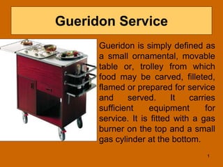 Gueridon Service
Gueridon is simply defined as
a small ornamental, movable
table or, trolley from which
food may be carved, filleted,
flamed or prepared for service
and served. It carries
sufficient equipment for
service. It is fitted with a gas
burner on the top and a small
gas cylinder at the bottom.
1
 
