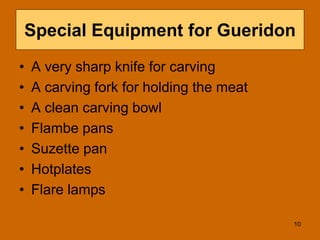 Special Equipment for Gueridon
• A very sharp knife for carving
• A carving fork for holding the meat
• A clean carving bowl
• Flambe pans
• Suzette pan
• Hotplates
• Flare lamps
10
 