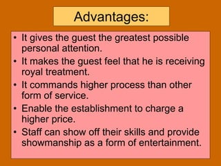 13
Advantages:
• It gives the guest the greatest possible
personal attention.
• It makes the guest feel that he is receiving
royal treatment.
• It commands higher process than other
form of service.
• Enable the establishment to charge a
higher price.
• Staff can show off their skills and provide
showmanship as a form of entertainment.
 