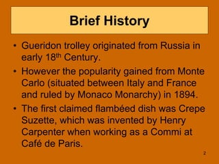 Brief History
• Gueridon trolley originated from Russia in
early 18th Century.
• However the popularity gained from Monte
Carlo (situated between Italy and France
and ruled by Monaco Monarchy) in 1894.
• The first claimed flambéed dish was Crepe
Suzette, which was invented by Henry
Carpenter when working as a Commi at
Café de Paris.
2
 