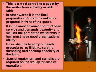 4
• This is a meal served to a guest by
the waiter from a trolley or side
table.
• In other words it is the final
preparation of product cooked or
prepared in front of the guest.
• It is the most advanced form of food
service and demands dexterity and
skill on the part of the waiter who in
turn must have good organizational
ability.
• He or she has to carry out such
procedures as filleting, carving,
flambéing and cooking specialty at
the table.
• Special equipment and utensils are
required on the trolley for ease of
operation.
 