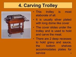 4. Carving Trolley
• This trolley is most
elaborate of all.
• It is usually silver plated
with long dome like cover
• The cover slides under the
trolley and is used to hold
and carve the meat.
• There are 2 deep recesses
to hold gravy and sauce,
the bottom shelves
accommodates plates for
service 8
 