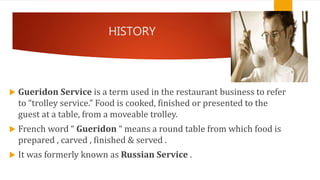 HISTORY
 Gueridon Service is a term used in the restaurant business to refer
to “trolley service.” Food is cooked, finished or presented to the
guest at a table, from a moveable trolley.
 French word “ Gueridon “ means a round table from which food is
prepared , carved , finished & served .
 It was formerly known as Russian Service .
 