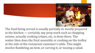 .
The food being served is usually partially or mostly prepared
in the kitchen — certainly any prep work such as chopping
onions, actually cooking crêpes, etc, is done there. The
waiter then does the final assembly or cooking on the trolley
at the side of the restaurant customer’s table. This might
involve flambéing an item, or carving it, or tossing a salad.
 