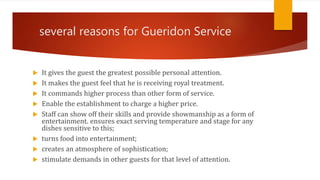 several reasons for Gueridon Service
 It gives the guest the greatest possible personal attention.
 It makes the guest feel that he is receiving royal treatment.
 It commands higher process than other form of service.
 Enable the establishment to charge a higher price.
 Staff can show off their skills and provide showmanship as a form of
entertainment. ensures exact serving temperature and stage for any
dishes sensitive to this;
 turns food into entertainment;
 creates an atmosphere of sophistication;
 stimulate demands in other guests for that level of attention.
 