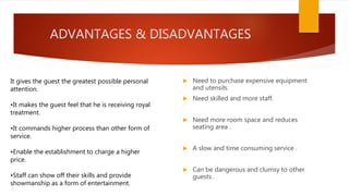 ADVANTAGES & DISADVANTAGES
 Need to purchase expensive equipment
and utensils.
 Need skilled and more staff.
 Need more room space and reduces
seating area .
 A slow and time consuming service .
 Can be dangerous and clumsy to other
guests .
It gives the guest the greatest possible personal
attention.
•It makes the guest feel that he is receiving royal
treatment.
•It commands higher process than other form of
service.
•Enable the establishment to charge a higher
price.
•Staff can show off their skills and provide
showmanship as a form of entertainment.
 