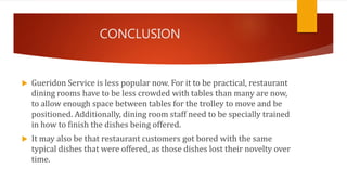 CONCLUSION
 Gueridon Service is less popular now. For it to be practical, restaurant
dining rooms have to be less crowded with tables than many are now,
to allow enough space between tables for the trolley to move and be
positioned. Additionally, dining room staff need to be specially trained
in how to finish the dishes being offered.
 It may also be that restaurant customers got bored with the same
typical dishes that were offered, as those dishes lost their novelty over
time.
 