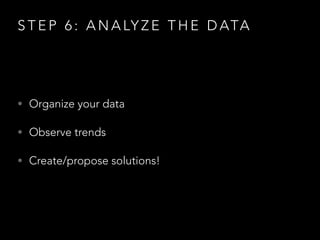 S T E P 6 : A N A LY Z E T H E D ATA
• Organize your data
• Observe trends
• Create/propose solutions!
 