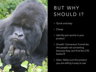 B U T W H Y
S H O U L D I ?
• Quick and easy
• Cheap
• Identify pain points in your
product
• Growth- Conversion Funnel (ex.
Are people not converting
because they cant find the CTA
button?)
• Sales- Make sure the product
you are selling is easy to use
 