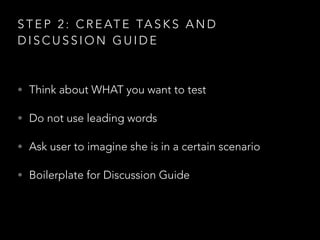 S T E P 2 : C R E AT E TA S K S A N D
D I S C U S S I O N G U I D E
• Think about WHAT you want to test
• Do not use leading words
• Ask user to imagine she is in a certain scenario
• Boilerplate for Discussion Guide
 