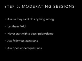 S T E P 5 : M O D E R AT I N G S E S S I O N S
• Assure they can’t do anything wrong
• Let them FAIL!
• Never start with a description/demo
• Ask follow up questions
• Ask open ended questions
 
