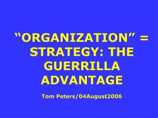 “ ORGANIZATION” = STRATEGY: THE GUERRILLA ADVANTAGE Tom Peters/04August2006 