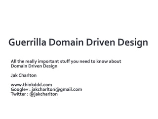 Guerrilla Domain Driven Design All the really important stuff you need to know about Domain Driven Design Jak Charlton www.thinkddd.com Google+ : jakcharlton@gmail.com Twitter : @jakcharlton 
