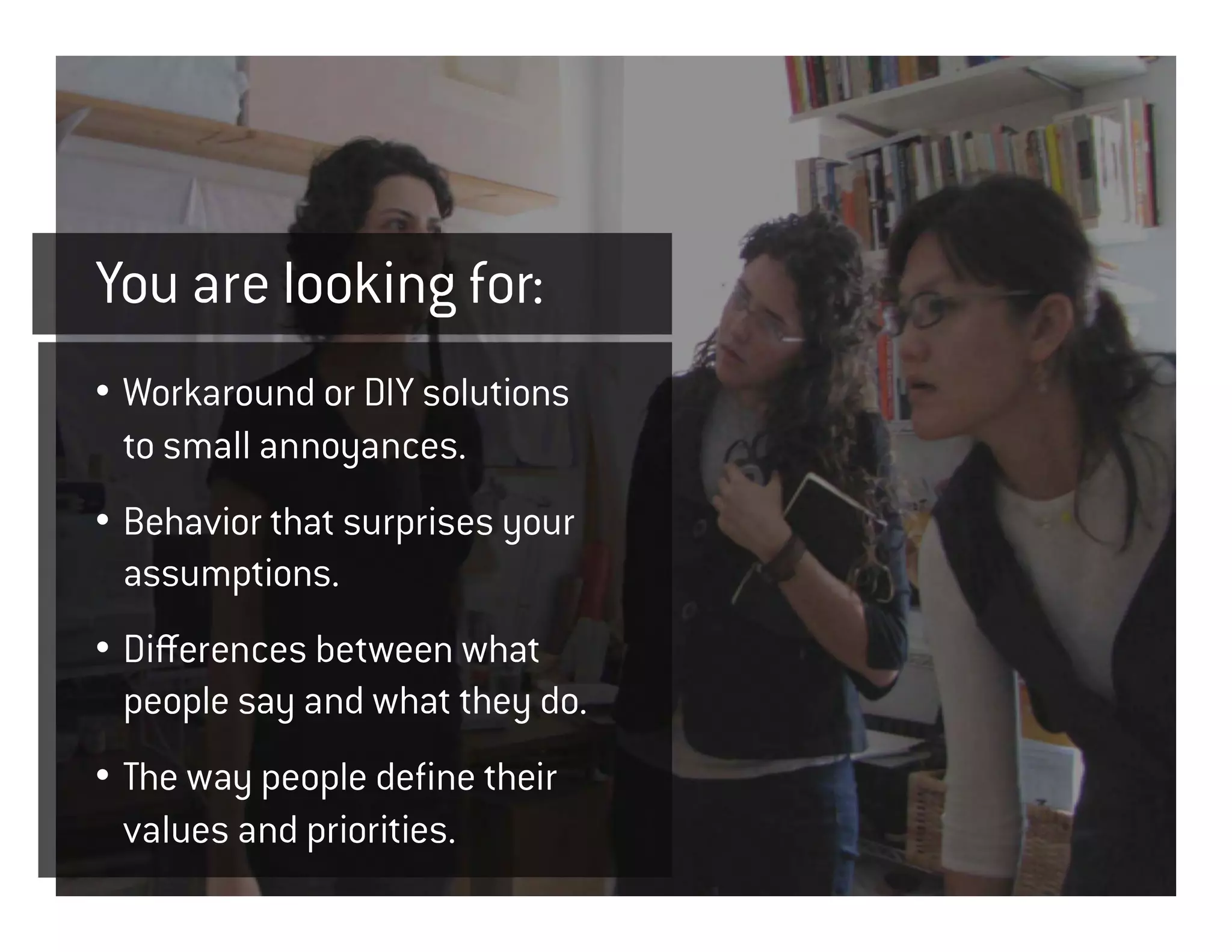 You are looking for:
• Workaround or DIY solutions
  to small annoyances.
• Behavior that surprises your
  assumptions.
• Differences between what
  people say and what they do.
• The way people define their
  values and priorities.
 