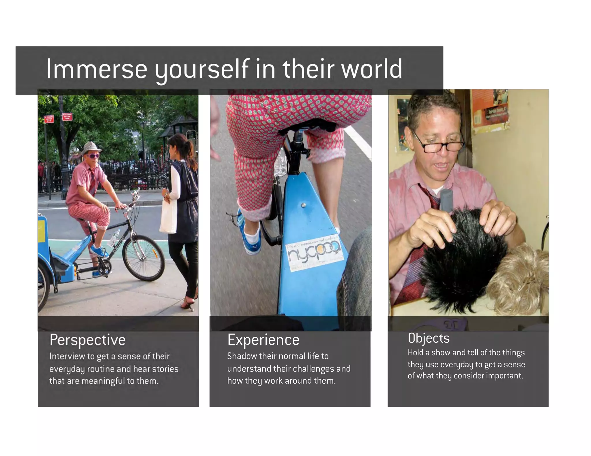 Immerse yourself in their world




Perspective                         Experience                        Objects
Interview to get a sense of their   Shadow their normal life to       Hold a show and tell of the things
everyday routine and hear stories   understand their challenges and   they use everyday to get a sense
                                                                      of what they consider important.
that are meaningful to them.        how they work around them.
 