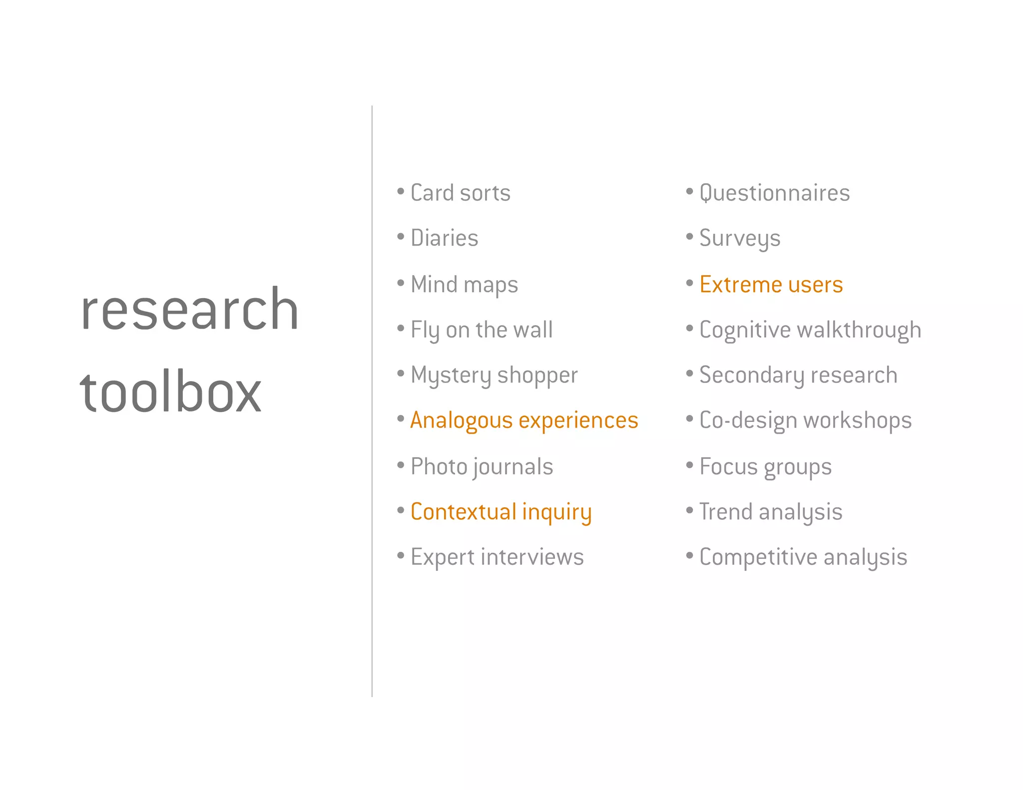 • Card sorts              • Questionnaires
           • Diaries                 • Surveys
           • Mind maps               • Extreme users
research   • Fly on the wall         • Cognitive walkthrough
           • Mystery shopper         • Secondary research
toolbox    • Analogous experiences   • Co-design workshops
           • Photo journals          • Focus groups
           • Contextual inquiry      • Trend analysis
           • Expert interviews       • Competitive analysis
 