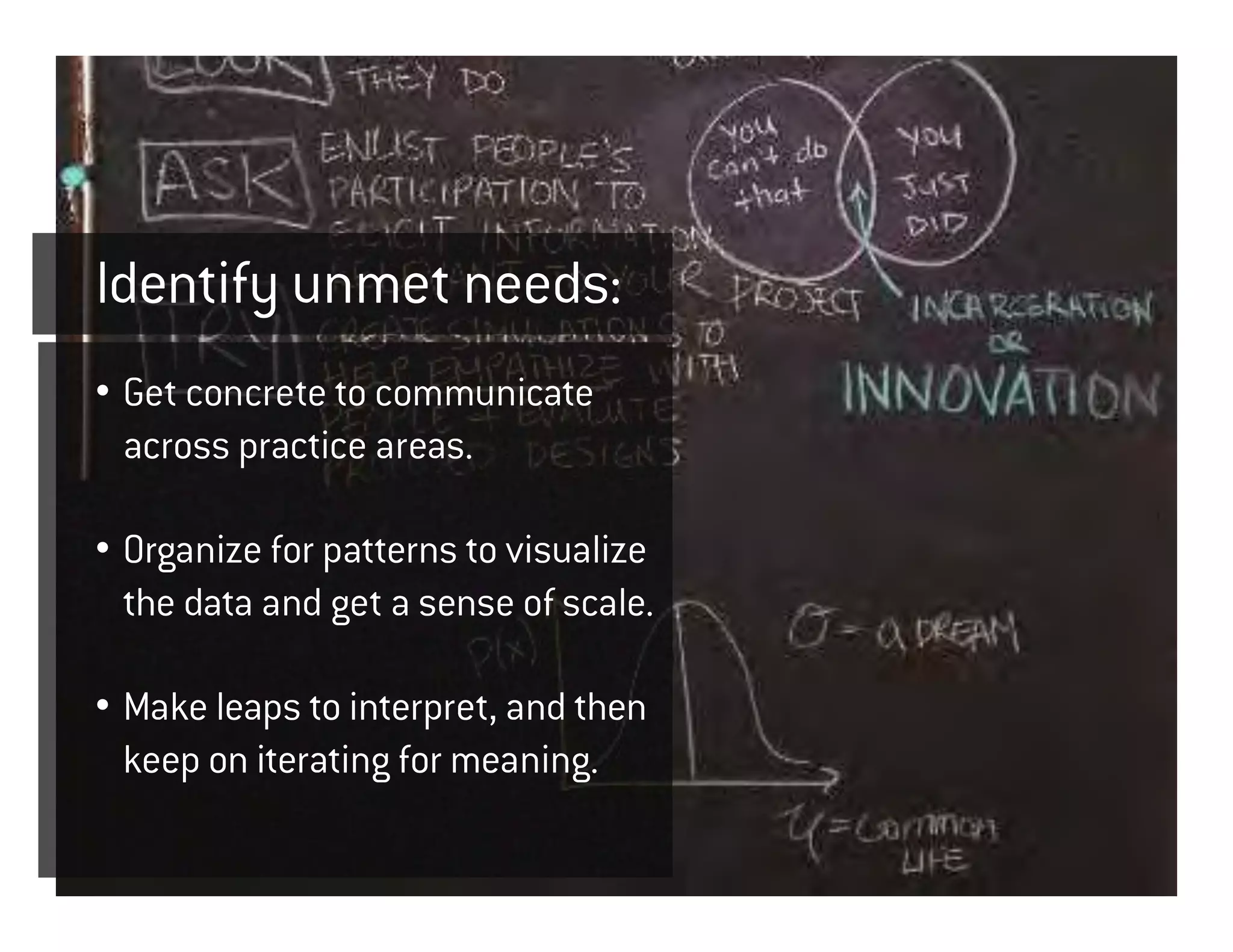 Identify unmet needs:
• Get concrete to communicate
  across practice areas.

• Organize for patterns to visualize
  the data and get a sense of scale.

• Make leaps to interpret, and then
  keep on iterating for meaning.
 