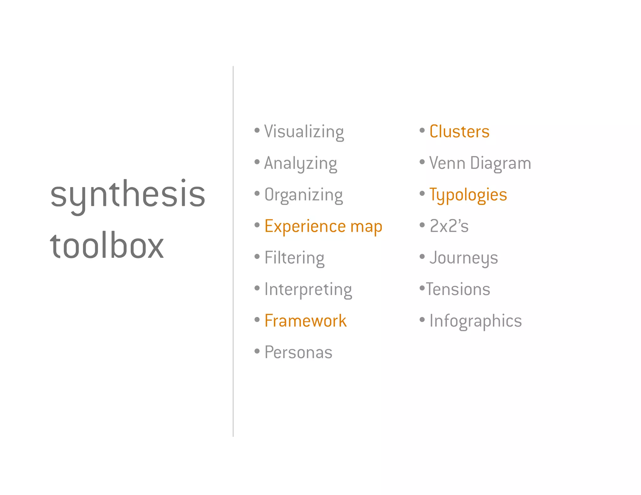 • Visualizing      • Clusters
            • Analyzing        • Venn Diagram
synthesis   • Organizing       • Typologies
            • Experience map   • 2x2’s
toolbox     • Filtering        • Journeys
            • Interpreting     •Tensions
            • Framework        • Infographics
            • Personas
 