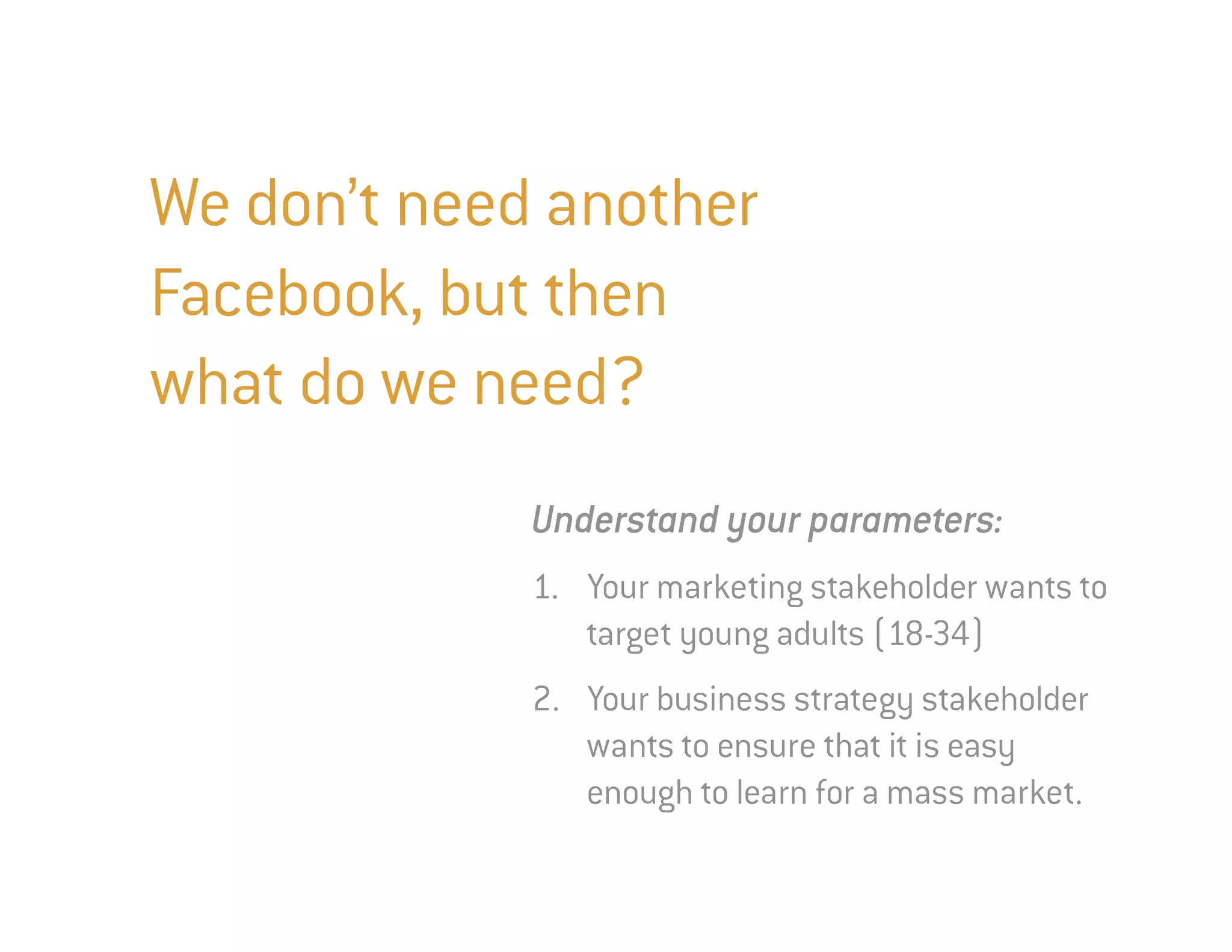 We don’t need another
Facebook, but then
what do we need?
             Understand your parameters:
             1. Your marketing stakeholder wants to
                target young adults (18-34)
             2. Your business strategy stakeholder
                wants to ensure that it is easy
                enough to learn for a mass market.
 