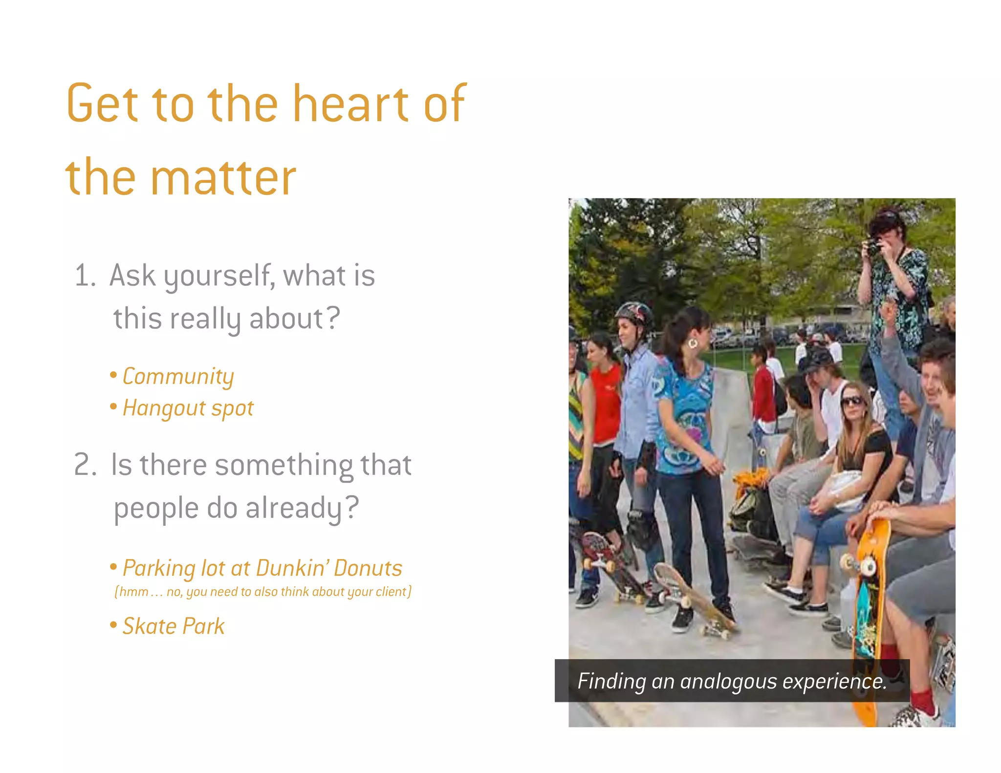 Get to the heart of
the matter
1. Ask yourself, what is
   this really about?
  • Community
  • Hangout spot

2. Is there something that
   people do already?
  • Parking lot at Dunkin’ Donuts
   (hmm… no, you need to also think about your client)

  • Skate Park

                                                         Finding an analogous experience.
 