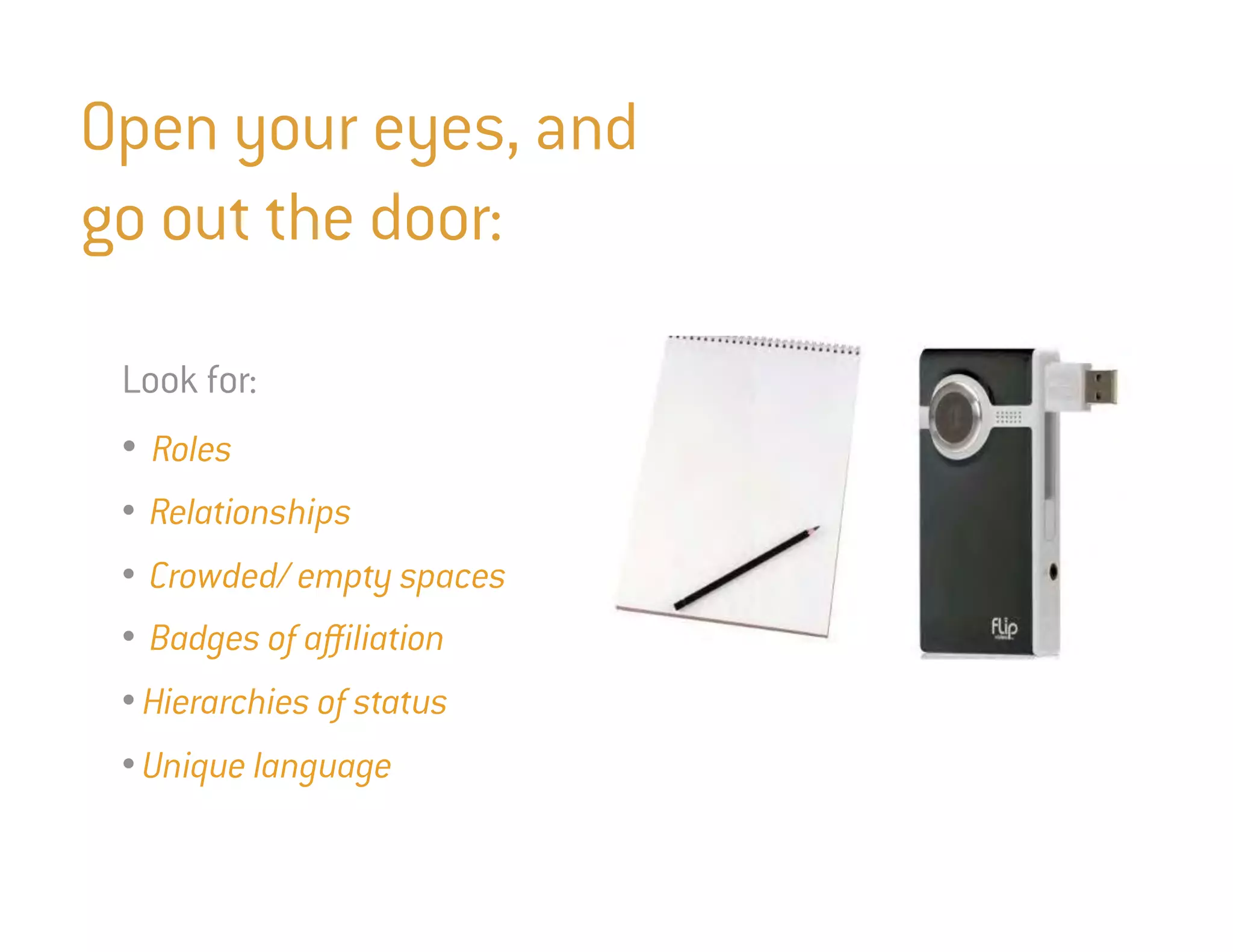 Open your eyes, and
go out the door:

 Look for:
 • Roles
 • Relationships
 • Crowded/ empty spaces
 • Badges of affiliation
 • Hierarchies of status
 • Unique language
 