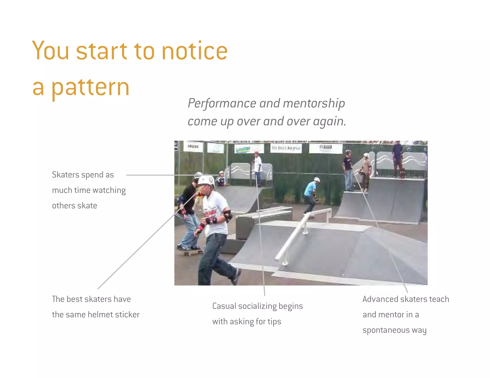 You start to notice
a pattern      Performance and mentorship
                            come up over and over again.


  Skaters spend as
  much time watching
  others skate




  The best skaters have                                     Advanced skaters teach
                                Casual socializing begins
  the same helmet sticker                                   and mentor in a
                                with asking for tips
                                                            spontaneous way
 