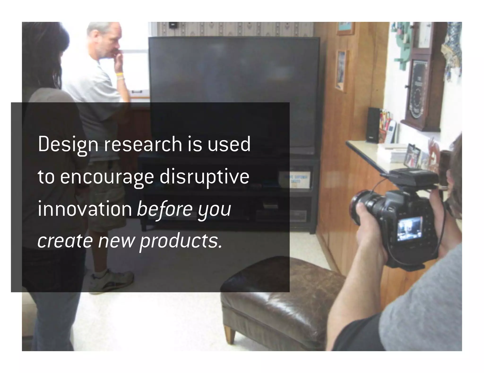 Design research is used
to encourage disruptive
innovation before you
create new products.
 