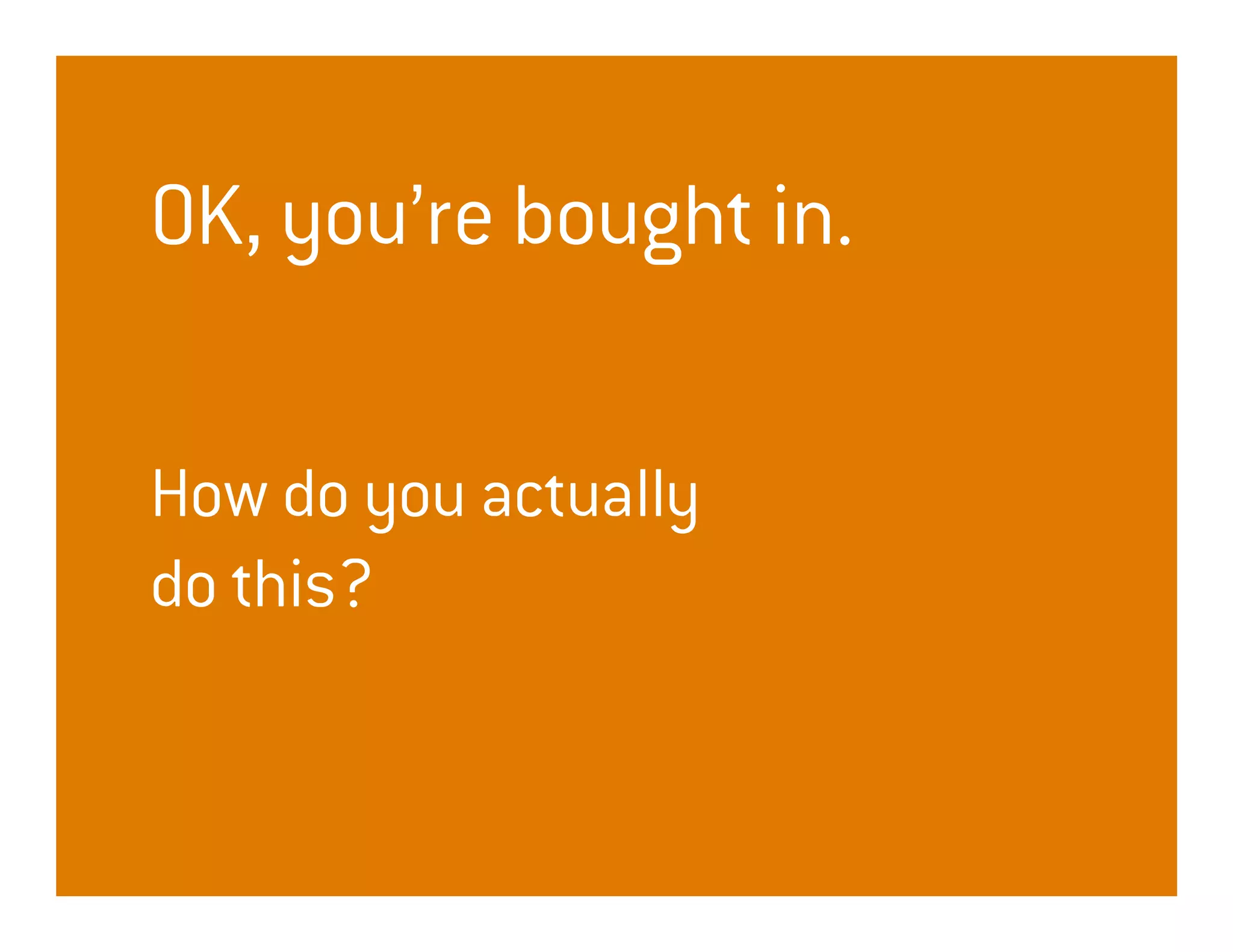 OK, you’re bought in.

How do you actually
do this?
 